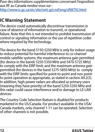 ASUS Tablet12Pour des informations supplémentaires concernant l’exposition aux RF au Canada rendez-vous sur :http://www.ic.gc.ca/eic/site/smt-gst.nsf/eng/sf08792.htmlIC Warning StatementThe device could automatically discontinue transmission in case of absence of information to transmit, or operational failure. Note that this is not intended to prohibit transmission of control or signaling information or the use of repetitive codes where required by the technology.The device for the band 5150-5250 MHz is only for indoor usage to reduce potential for harmful interference to co-channel mobile satellite systems; the maximum antenna gain permitted (for device in the bands 5250-5350 MHz and 5470-5725 MHz) tocomplywiththeEIRPlimit;andthemaximumantennagainpermitted (for devices in the band 5275-5850 MHz) to  comply withtheEIRPlimitsspeciedforpoint-to-pointandnonpoint-to-point operation as appropriate, as stated in section A9.2(3). Inaddition,high-powerradarsareallocatedasprimaryusers(meaning they have priority) of the band 5250-5350 MHz and this radar could cause interference and/or damage to LE-LAN devices.The Country Code Selection feature is disabled for products marketed in the US/Canada. For product available in the USA/Canada markets, only channel 1-11 can be operated. Selection of other channels is not possible.
