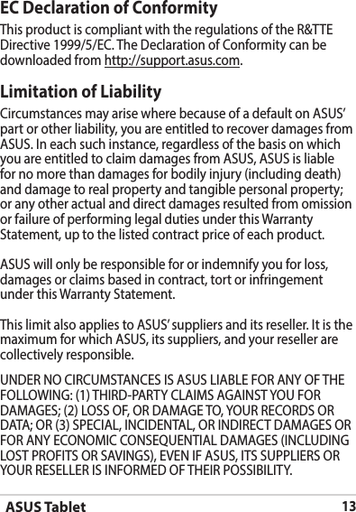 ASUS Tablet13EC Declaration of ConformityThis product is compliant with the regulations of the R&amp;TTE Directive 1999/5/EC. The Declaration of Conformity can be downloaded from http://support.asus.com.Limitation of LiabilityCircumstances may arise where because of a default on ASUS’ part or other liability, you are entitled to recover damages from ASUS.Ineachsuchinstance,regardlessofthebasisonwhichyou are entitled to claim damages from ASUS, ASUS is liable fornomorethandamagesforbodilyinjury(includingdeath)and damage to real property and tangible personal property; or any other actual and direct damages resulted from omission orfailureofperforminglegaldutiesunderthisWarrantyStatement, up to the listed contract price of each product.ASUS will only be responsible for or indemnify you for loss, damages or claims based in contract, tort or infringement underthisWarrantyStatement.ThislimitalsoappliestoASUS’suppliersanditsreseller.Itisthemaximum for which ASUS, its suppliers, and your reseller are collectively responsible.UNDERNOCIRCUMSTANCESISASUSLIABLEFORANYOFTHEFOLLOWING:(1)THIRD-PARTYCLAIMSAGAINSTYOUFORDAMAGES;(2)LOSSOF,ORDAMAGETO,YOURRECORDSORDATA;OR(3)SPECIAL,INCIDENTAL,ORINDIRECTDAMAGESORFORANYECONOMICCONSEQUENTIALDAMAGES(INCLUDINGLOSTPROFITSORSAVINGS),EVENIFASUS,ITSSUPPLIERSORYOURRESELLERISINFORMEDOFTHEIRPOSSIBILITY.