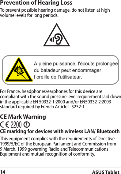 ASUS Tablet14Prevention of Hearing LossTo prevent possible hearing damage, do not listen at high volume levels for long periods. For France, headphones/earphones for this device are compliant with the sound pressure level requirement laid down in the applicable EN 50332-1:2000 and/or EN50332-2:2003 standard required by French Article L.5232-1.CE Mark WarningCE marking for devices with wireless LAN/ BluetoothThis equipment complies with the requirements of Directive 1999/5/EC of the European Parliament and Commission from 9 March, 1999 governing Radio and Telecommunications Equipment and mutual recognition of conformity.