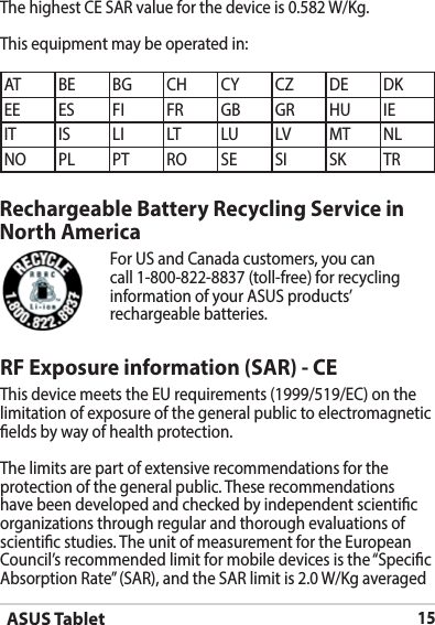 ASUS Tablet15Rechargeable Battery Recycling Service in North AmericaFor US and Canada customers, you can call 1-800-822-8837 (toll-free) for recycling information of your ASUS products’ rechargeable batteries.RF Exposure information (SAR) - CEThis device meets the EU requirements (1999/519/EC) on the limitation of exposure of the general public to electromagnetic elds by way of health protection.The limits are part of extensive recommendations for the protection of the general public. These recommendations have been developed and checked by independent scientic organizations through regular and thorough evaluations of scientic studies. The unit of measurement for the European Council’srecommendedlimitformobiledevicesisthe“SpecicAbsorptionRate”(SAR),andtheSARlimitis2.0W/KgaveragedAT BE BG CH CY CZ DE DKEE ES FI FR GB GR HU IEIT IS LI LT LU LV MT NLNO PL PT RO SE SI SK TRThehighestCESARvalueforthedeviceis0.582W/Kg.This equipment may be operated in: