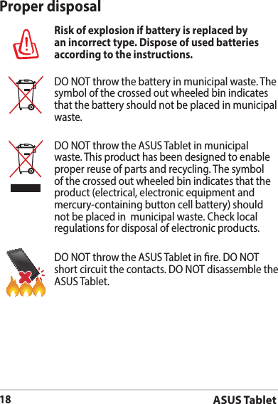 ASUS Tablet18Proper disposalRisk of explosion if battery is replaced by an incorrect type. Dispose of used batteries according to the instructions.DO NOT throw the battery in municipal waste. The symbol of the crossed out wheeled bin indicates that the battery should not be placed in municipal waste.DO NOT throw the ASUS Tablet in municipal waste. This product has been designed to enable proper reuse of parts and recycling. The symbol of the crossed out wheeled bin indicates that the product (electrical, electronic equipment and mercury-containing button cell battery) should not be placed in  municipal waste. Check local regulations for disposal of electronic products.DO NOT throw the ASUS Tablet in re. DO NOT short circuit the contacts. DO NOT disassemble the ASUS Tablet.