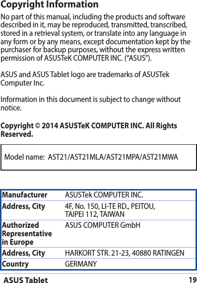 ASUS Tablet19Modelname:AST21/AST21MLA/AST21MPA/AST21MWACopyright InformationNo part of this manual, including the products and software described in it, may be reproduced, transmitted, transcribed, stored in a retrieval system, or translate into any language in any form or by any means, except documentation kept by the purchaser for backup purposes, without the express written permissionofASUSTeKCOMPUTERINC.(“ASUS”).ASUS and ASUS Tablet logo are trademarks of ASUSTek ComputerInc.Informationinthisdocumentissubjecttochangewithoutnotice.Copyright © 2014 ASUSTeK COMPUTER INC. All Rights Reserved.Manufacturer ASUSTekCOMPUTERINC.Address, City 4F,No.150,LI-TERD.,PEITOU,TAIPEI112,TAIWANAuthorized Representative  in EuropeASUSCOMPUTERGmbHAddress, City HARKORTSTR.21-23,40880RATINGENCountry GERMANY