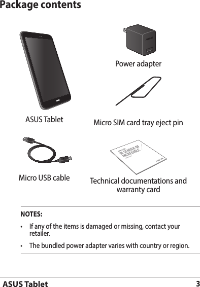 ASUS Tablet3Package contentsNOTES:• Ifanyoftheitemsisdamagedormissing,contactyourretailer.• Thebundledpoweradaptervarieswithcountryorregion.  Power adapterASUS Tablet MicroSIMcardtrayejectpinASUS TabletMicro USB cable Technical documentations and warranty card