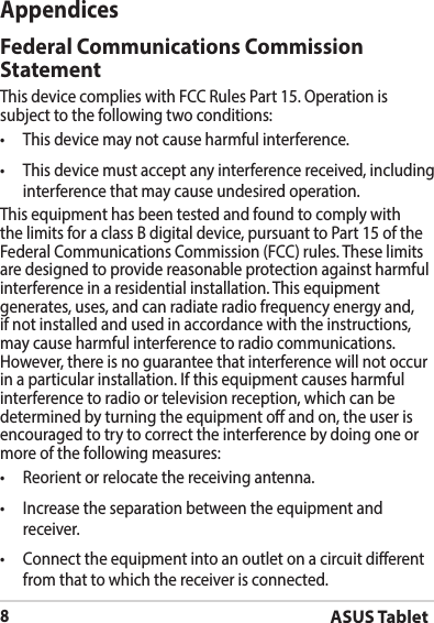ASUS Tablet8AppendicesFederal Communications Commission StatementThis device complies with FCC Rules Part 15. Operation is subjecttothefollowingtwoconditions:• Thisdevicemaynotcauseharmfulinterference.• Thisdevicemustacceptanyinterferencereceived,includinginterference that may cause undesired operation.This equipment has been tested and found to comply with the limits for a class B digital device, pursuant to Part 15 of the Federal Communications Commission (FCC) rules. These limits are designed to provide reasonable protection against harmful interference in a residential installation. This equipment generates, uses, and can radiate radio frequency energy and, if not installed and used in accordance with the instructions, may cause harmful interference to radio communications. However, there is no guarantee that interference will not occur inaparticularinstallation.Ifthisequipmentcausesharmfulinterference to radio or television reception, which can be determined by turning the equipment o and on, the user is encouraged to try to correct the interference by doing one or more of the following measures:• Reorientorrelocatethereceivingantenna.• Increasetheseparationbetweentheequipmentandreceiver.• Connecttheequipmentintoanoutletonacircuitdierentfrom that to which the receiver is connected.
