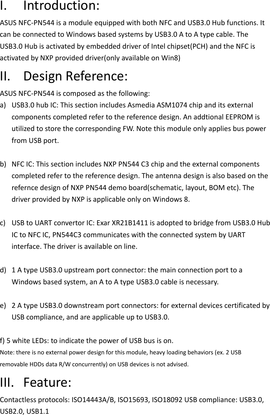 I. Introduction: ASUS NFC-PN544 is a module equipped with both NFC and USB3.0 Hub functions. It can be connected to Windows based systems by USB3.0 A to A type cable. The USB3.0 Hub is activated by embedded driver of Intel chipset(PCH) and the NFC is activated by NXP provided driver(only available on Win8)   II. Design Reference: ASUS NFC-PN544 is composed as the following: a) USB3.0 hub IC: This section includes Asmedia ASM1074 chip and its external components completed refer to the reference design. An addtional EEPROM is utilized to store the corresponding FW. Note this module only applies bus power from USB port.  b) NFC IC: This section includes NXP PN544 C3 chip and the external components completed refer to the reference design. The antenna design is also based on the refernce design of NXP PN544 demo board(schematic, layout, BOM etc). The driver provided by NXP is applicable only on Windows 8.  c) USB to UART convertor IC: Exar XR21B1411 is adopted to bridge from USB3.0 Hub IC to NFC IC, PN544C3 communicates with the connected system by UART interface. The driver is available on line.  d) 1 A type USB3.0 upstream port connector: the main connection port to a Windows based system, an A to A type USB3.0 cable is necessary.  e) 2 A type USB3.0 downstream port connectors: for external devices certificated by USB compliance, and are applicable up to USB3.0.  f) 5 white LEDs: to indicate the power of USB bus is on. Note: there is no external power design for this module, heavy loading behaviors (ex. 2 USB removable HDDs data R/W concurrently) on USB devices is not advised.   III. Feature: Contactless protocols: ISO14443A/B, ISO15693, ISO18092 USB compliance: USB3.0, USB2.0, USB1.1     