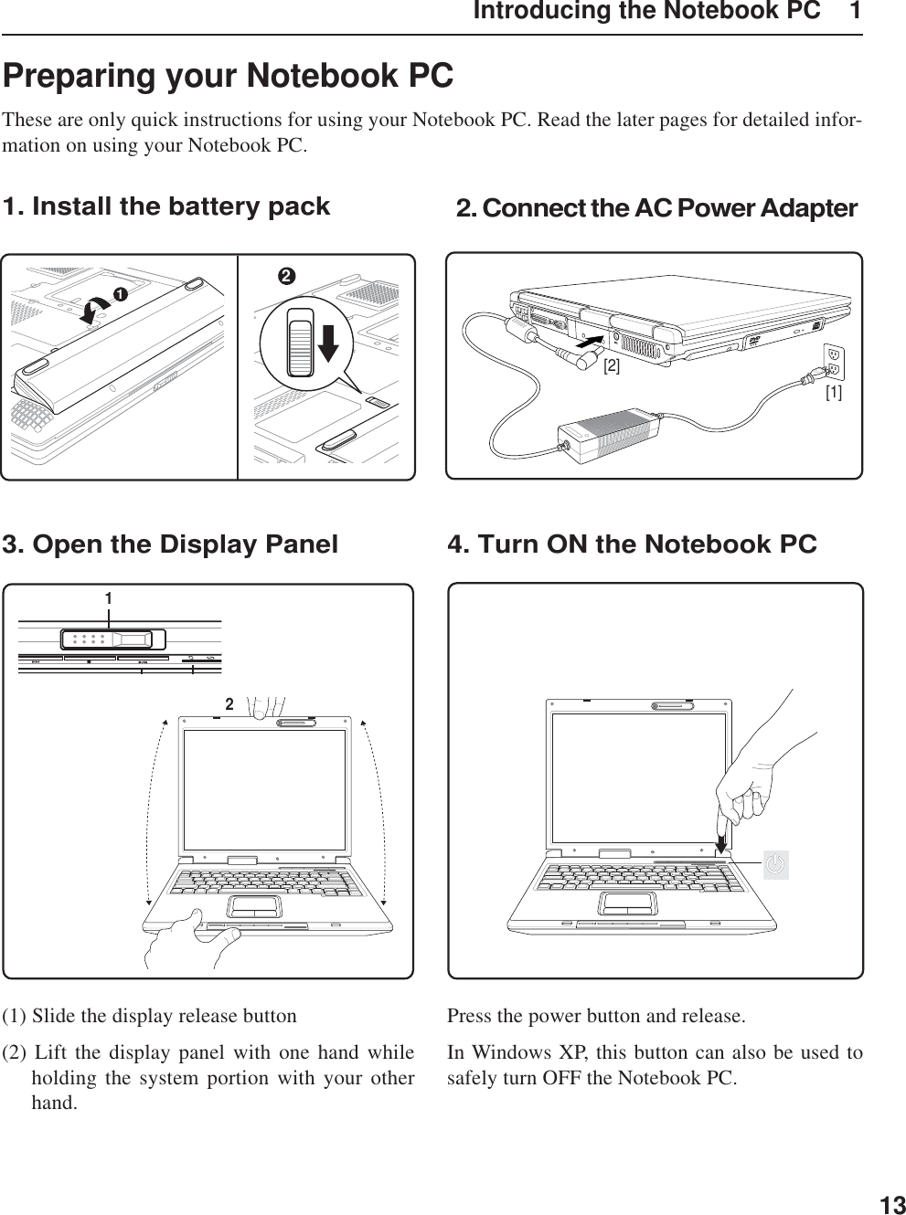 13Introducing the Notebook PC    1Preparing your Notebook PCThese are only quick instructions for using your Notebook PC. Read the later pages for detailed infor-mation on using your Notebook PC.1. Install the battery pack3. Open the Display Panel 4. Turn ON the Notebook PC2. Connect the AC Power AdapterPress the power button and release.In Windows XP, this button can also be used tosafely turn OFF the Notebook PC.(1) Slide the display release button(2) Lift the display panel with one hand whileholding the system portion with your otherhand.[1][2]1221