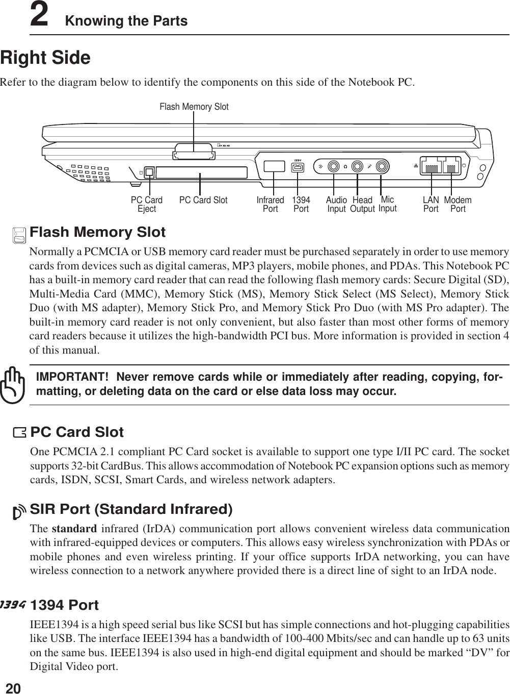 202    Knowing the PartsRight SideRefer to the diagram below to identify the components on this side of the Notebook PC.ModemPortLANPortFlash Memory SlotHeadOutput1394PortPC Card Slot MicInputAudioInputPC CardEject InfraredPort1394 PortIEEE1394 is a high speed serial bus like SCSI but has simple connections and hot-plugging capabilitieslike USB. The interface IEEE1394 has a bandwidth of 100-400 Mbits/sec and can handle up to 63 unitson the same bus. IEEE1394 is also used in high-end digital equipment and should be marked “DV” forDigital Video port.PC Card SlotOne PCMCIA 2.1 compliant PC Card socket is available to support one type I/II PC card. The socketsupports 32-bit CardBus. This allows accommodation of Notebook PC expansion options such as memorycards, ISDN, SCSI, Smart Cards, and wireless network adapters.Flash Memory SlotNormally a PCMCIA or USB memory card reader must be purchased separately in order to use memorycards from devices such as digital cameras, MP3 players, mobile phones, and PDAs. This Notebook PChas a built-in memory card reader that can read the following flash memory cards: Secure Digital (SD),Multi-Media Card (MMC), Memory Stick (MS), Memory Stick Select (MS Select), Memory StickDuo (with MS adapter), Memory Stick Pro, and Memory Stick Pro Duo (with MS Pro adapter). Thebuilt-in memory card reader is not only convenient, but also faster than most other forms of memorycard readers because it utilizes the high-bandwidth PCI bus. More information is provided in section 4of this manual.IMPORTANT!  Never remove cards while or immediately after reading, copying, for-matting, or deleting data on the card or else data loss may occur.SIR Port (Standard Infrared)The standard infrared (IrDA) communication port allows convenient wireless data communicationwith infrared-equipped devices or computers. This allows easy wireless synchronization with PDAs ormobile phones and even wireless printing. If your office supports IrDA networking, you can havewireless connection to a network anywhere provided there is a direct line of sight to an IrDA node.