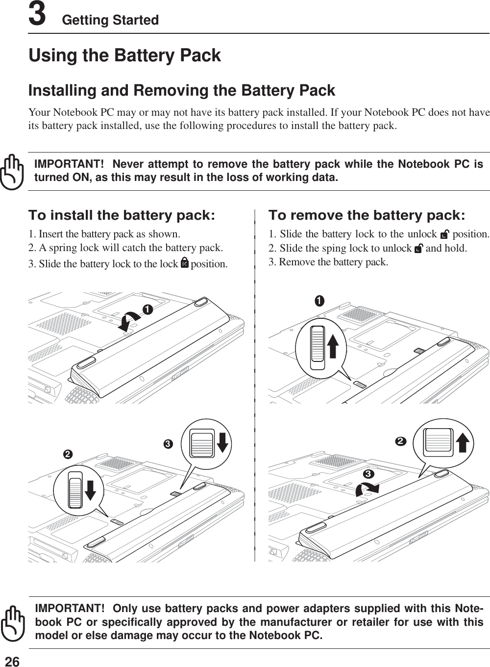 263    Getting StartedUsing the Battery PackInstalling and Removing the Battery PackYour Notebook PC may or may not have its battery pack installed. If your Notebook PC does not haveits battery pack installed, use the following procedures to install the battery pack.To install the battery pack:1. Insert the battery pack as shown.2. A spring lock will catch the battery pack.3. Slide the battery lock to the lock   position.To remove the battery pack:1. Slide the battery lock to the unlock   position.2. Slide the sping lock to unlock   and hold.3. Remove the battery pack.IMPORTANT!  Never attempt to remove the battery pack while the Notebook PC isturned ON, as this may result in the loss of working data.IMPORTANT!  Only use battery packs and power adapters supplied with this Note-book PC or specifically approved by the manufacturer or retailer for use with thismodel or else damage may occur to the Notebook PC.132132