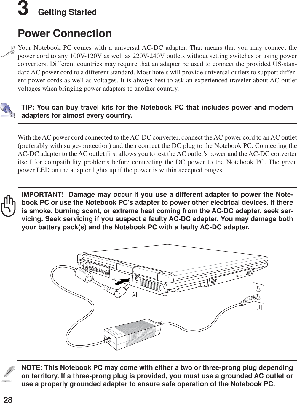 283    Getting StartedNOTE: This Notebook PC may come with either a two or three-prong plug dependingon territory. If a three-prong plug is provided, you must use a grounded AC outlet oruse a properly grounded adapter to ensure safe operation of the Notebook PC.With the AC power cord connected to the AC-DC converter, connect the AC power cord to an AC outlet(preferably with surge-protection) and then connect the DC plug to the Notebook PC. Connecting theAC-DC adapter to the AC outlet first allows you to test the AC outlet’s power and the AC-DC converteritself for compatibility problems before connecting the DC power to the Notebook PC. The greenpower LED on the adapter lights up if the power is within accepted ranges.TIP: You can buy travel kits for the Notebook PC that includes power and modemadapters for almost every country.IMPORTANT!  Damage may occur if you use a different adapter to power the Note-book PC or use the Notebook PC’s adapter to power other electrical devices. If thereis smoke, burning scent, or extreme heat coming from the AC-DC adapter, seek ser-vicing. Seek servicing if you suspect a faulty AC-DC adapter. You may damage bothyour battery pack(s) and the Notebook PC with a faulty AC-DC adapter.[1][2]Power ConnectionYour Notebook PC comes with a universal AC-DC adapter. That means that you may connect thepower cord to any 100V-120V as well as 220V-240V outlets without setting switches or using powerconverters. Different countries may require that an adapter be used to connect the provided US-stan-dard AC power cord to a different standard. Most hotels will provide universal outlets to support differ-ent power cords as well as voltages. It is always best to ask an experienced traveler about AC outletvoltages when bringing power adapters to another country.