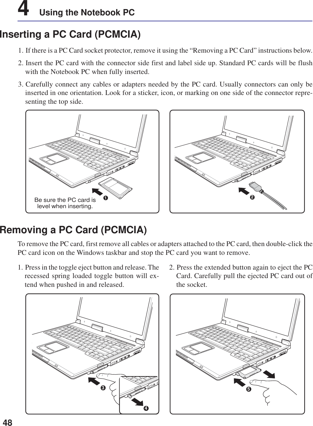 484    Using the Notebook PCInserting a PC Card (PCMCIA)1. If there is a PC Card socket protector, remove it using the “Removing a PC Card” instructions below.2. Insert the PC card with the connector side first and label side up. Standard PC cards will be flushwith the Notebook PC when fully inserted.3. Carefully connect any cables or adapters needed by the PC card. Usually connectors can only beinserted in one orientation. Look for a sticker, icon, or marking on one side of the connector repre-senting the top side.1. Press in the toggle eject button and release. Therecessed spring loaded toggle button will ex-tend when pushed in and released.2. Press the extended button again to eject the PCCard. Carefully pull the ejected PC card out ofthe socket.Removing a PC Card (PCMCIA)To remove the PC card, first remove all cables or adapters attached to the PC card, then double-click thePC card icon on the Windows taskbar and stop the PC card you want to remove.5341Be sure the PC card islevel when inserting.2