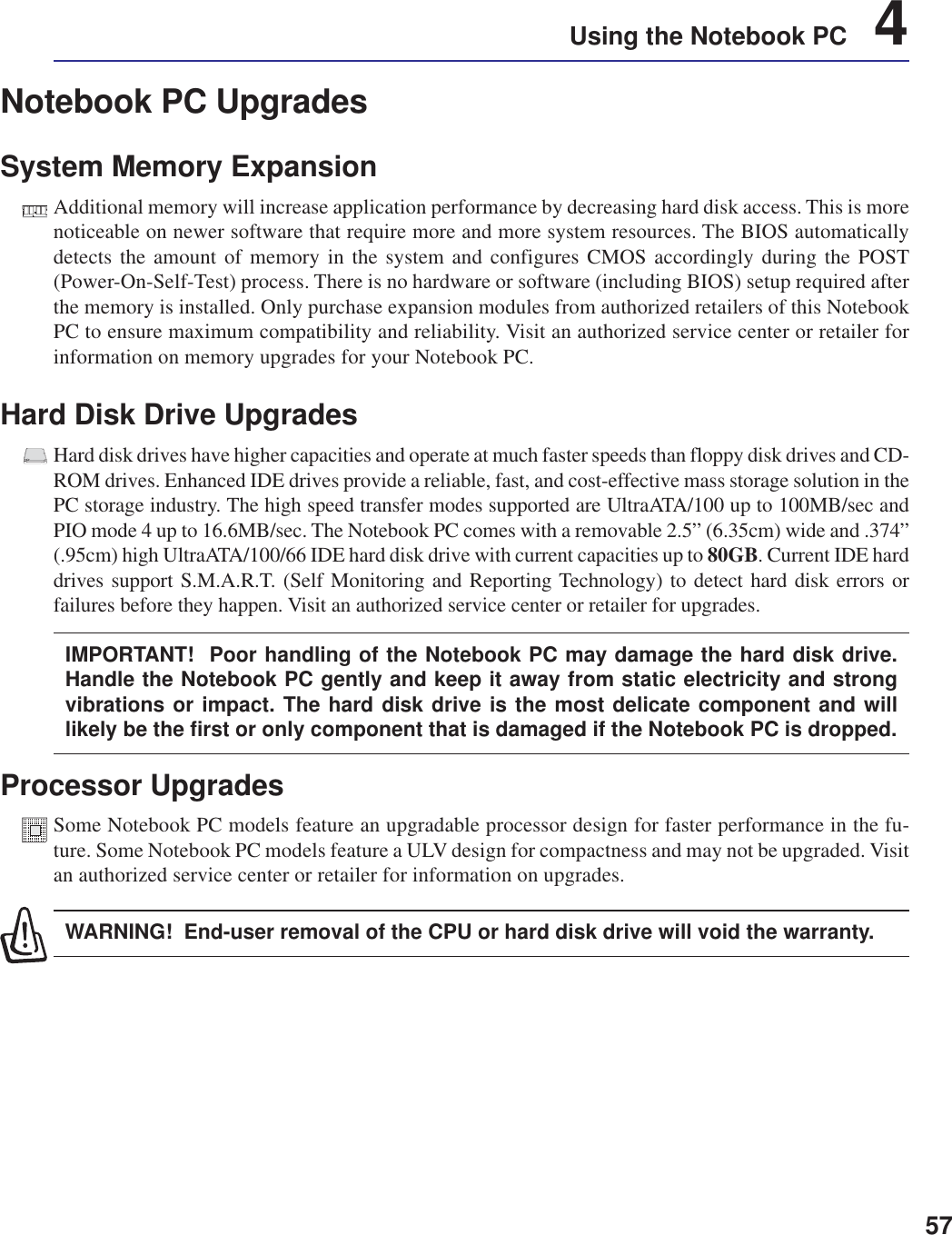 57Using the Notebook PC    4Notebook PC UpgradesSystem Memory ExpansionAdditional memory will increase application performance by decreasing hard disk access. This is morenoticeable on newer software that require more and more system resources. The BIOS automaticallydetects the amount of memory in the system and configures CMOS accordingly during the POST(Power-On-Self-Test) process. There is no hardware or software (including BIOS) setup required afterthe memory is installed. Only purchase expansion modules from authorized retailers of this NotebookPC to ensure maximum compatibility and reliability. Visit an authorized service center or retailer forinformation on memory upgrades for your Notebook PC.Hard Disk Drive UpgradesHard disk drives have higher capacities and operate at much faster speeds than floppy disk drives and CD-ROM drives. Enhanced IDE drives provide a reliable, fast, and cost-effective mass storage solution in thePC storage industry. The high speed transfer modes supported are UltraATA/100 up to 100MB/sec andPIO mode 4 up to 16.6MB/sec. The Notebook PC comes with a removable 2.5” (6.35cm) wide and .374”(.95cm) high UltraATA/100/66 IDE hard disk drive with current capacities up to 80GB. Current IDE harddrives support S.M.A.R.T. (Self Monitoring and Reporting Technology) to detect hard disk errors orfailures before they happen. Visit an authorized service center or retailer for upgrades.IMPORTANT!  Poor handling of the Notebook PC may damage the hard disk drive.Handle the Notebook PC gently and keep it away from static electricity and strongvibrations or impact. The hard disk drive is the most delicate component and willlikely be the first or only component that is damaged if the Notebook PC is dropped.Processor UpgradesSome Notebook PC models feature an upgradable processor design for faster performance in the fu-ture. Some Notebook PC models feature a ULV design for compactness and may not be upgraded. Visitan authorized service center or retailer for information on upgrades.WARNING!  End-user removal of the CPU or hard disk drive will void the warranty.