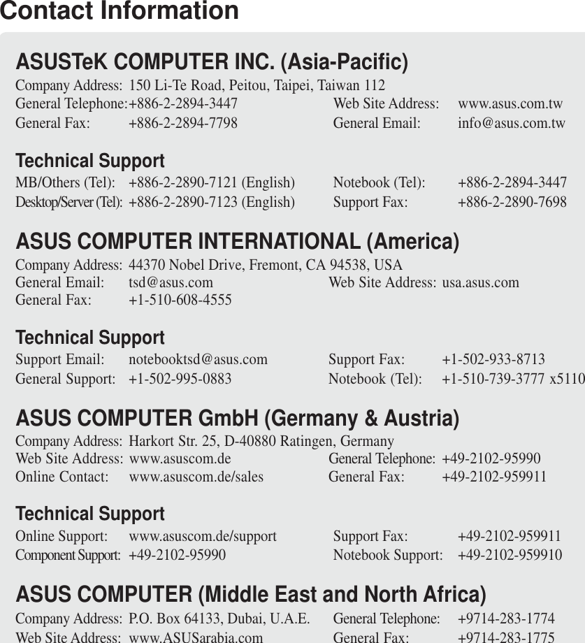 Contact InformationASUSTeK COMPUTER INC. (Asia-Pacific)Company Address: 150 Li-Te Road, Peitou, Taipei, Taiwan 112General Telephone:+886-2-2894-3447 Web Site Address: www.asus.com.twGeneral Fax: +886-2-2894-7798 General Email: info@asus.com.twTechnical SupportMB/Others (Tel): +886-2-2890-7121 (English) Notebook (Tel): +886-2-2894-3447Desktop/Server (Tel): +886-2-2890-7123 (English) Support Fax: +886-2-2890-7698ASUS COMPUTER INTERNATIONAL (America)Company Address: 44370 Nobel Drive, Fremont, CA 94538, USAGeneral Email: tsd@asus.com Web Site Address: usa.asus.comGeneral Fax: +1-510-608-4555Technical SupportSupport Email: notebooktsd@asus.com Support Fax: +1-502-933-8713General Support: +1-502-995-0883 Notebook (Tel): +1-510-739-3777 x5110ASUS COMPUTER GmbH (Germany &amp; Austria)Company Address: Harkort Str. 25, D-40880 Ratingen, GermanyWeb Site Address: www.asuscom.de General Telephone: +49-2102-95990Online Contact: www.asuscom.de/sales General Fax: +49-2102-959911Technical SupportOnline Support: www.asuscom.de/support Support Fax: +49-2102-959911Component Support: +49-2102-95990 Notebook Support: +49-2102-959910ASUS COMPUTER (Middle East and North Africa)Company Address: P.O. Box 64133, Dubai, U.A.E. General Telephone: +9714-283-1774Web Site Address: www.ASUSarabia.com General Fax: +9714-283-1775
