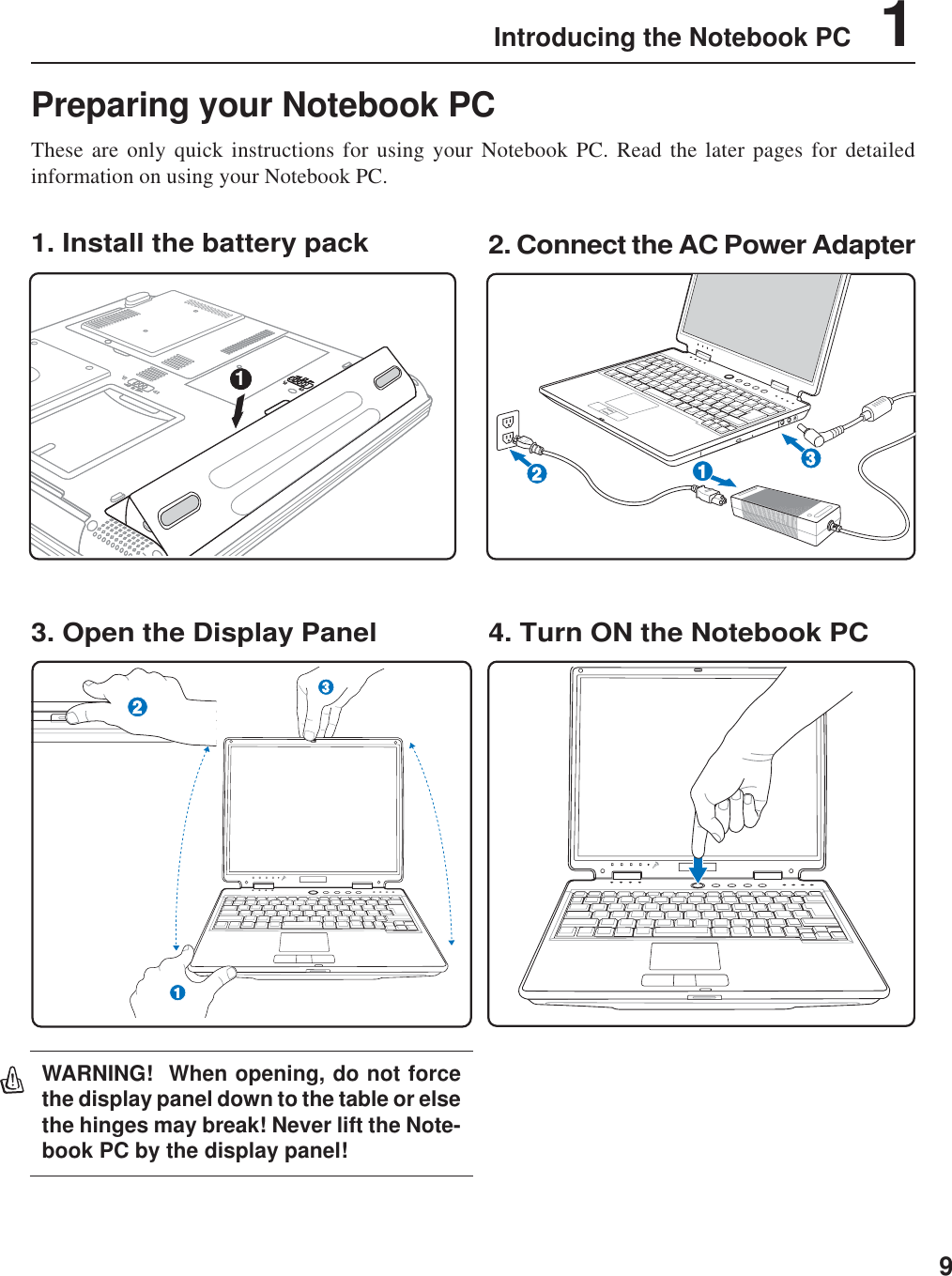 9Introducing the Notebook PC    1Preparing your Notebook PCThese are only quick instructions for using your Notebook PC. Read the later pages for detailedinformation on using your Notebook PC.1. Install the battery pack3. Open the Display Panel 4. Turn ON the Notebook PC2. Connect the AC Power Adapter1132WARNING!  When opening, do not forcethe display panel down to the table or elsethe hinges may break! Never lift the Note-book PC by the display panel!213