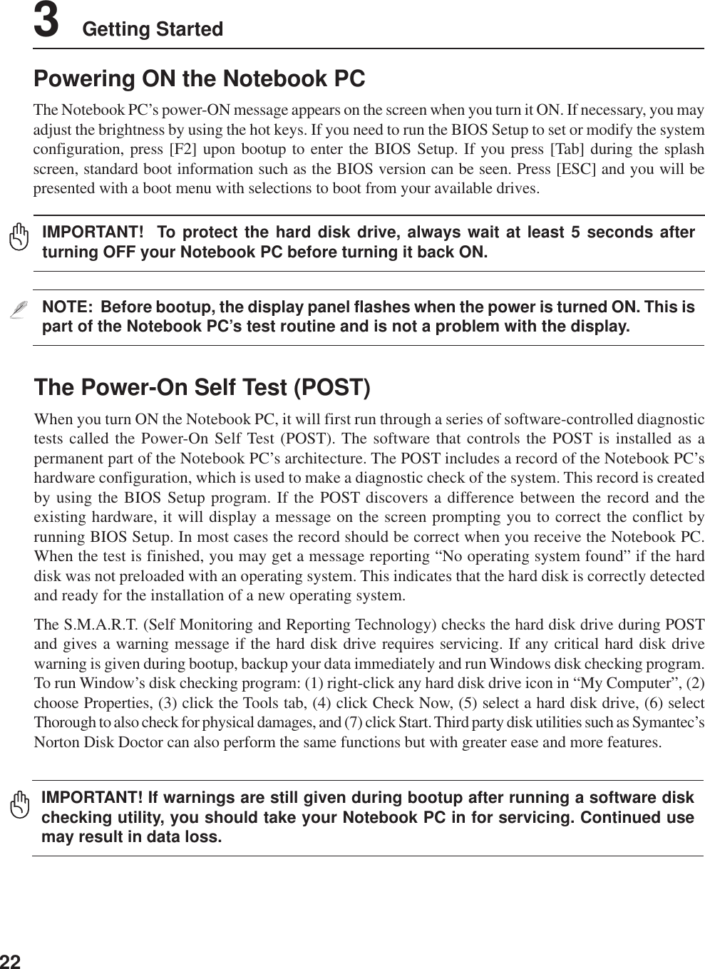 223    Getting StartedThe Power-On Self Test (POST)When you turn ON the Notebook PC, it will first run through a series of software-controlled diagnostictests called the Power-On Self Test (POST). The software that controls the POST is installed as apermanent part of the Notebook PC’s architecture. The POST includes a record of the Notebook PC’shardware configuration, which is used to make a diagnostic check of the system. This record is createdby using the BIOS Setup program. If the POST discovers a difference between the record and theexisting hardware, it will display a message on the screen prompting you to correct the conflict byrunning BIOS Setup. In most cases the record should be correct when you receive the Notebook PC.When the test is finished, you may get a message reporting “No operating system found” if the harddisk was not preloaded with an operating system. This indicates that the hard disk is correctly detectedand ready for the installation of a new operating system.The S.M.A.R.T. (Self Monitoring and Reporting Technology) checks the hard disk drive during POSTand gives a warning message if the hard disk drive requires servicing. If any critical hard disk drivewarning is given during bootup, backup your data immediately and run Windows disk checking program.To run Window’s disk checking program: (1) right-click any hard disk drive icon in “My Computer”, (2)choose Properties, (3) click the Tools tab, (4) click Check Now, (5) select a hard disk drive, (6) selectThorough to also check for physical damages, and (7) click Start. Third party disk utilities such as Symantec’sNorton Disk Doctor can also perform the same functions but with greater ease and more features.Powering ON the Notebook PCThe Notebook PC’s power-ON message appears on the screen when you turn it ON. If necessary, you mayadjust the brightness by using the hot keys. If you need to run the BIOS Setup to set or modify the systemconfiguration, press [F2] upon bootup to enter the BIOS Setup. If you press [Tab] during the splashscreen, standard boot information such as the BIOS version can be seen. Press [ESC] and you will bepresented with a boot menu with selections to boot from your available drives.NOTE:  Before bootup, the display panel flashes when the power is turned ON. This ispart of the Notebook PC’s test routine and is not a problem with the display.IMPORTANT! If warnings are still given during bootup after running a software diskchecking utility, you should take your Notebook PC in for servicing. Continued usemay result in data loss.IMPORTANT!  To protect the hard disk drive, always wait at least 5 seconds afterturning OFF your Notebook PC before turning it back ON.