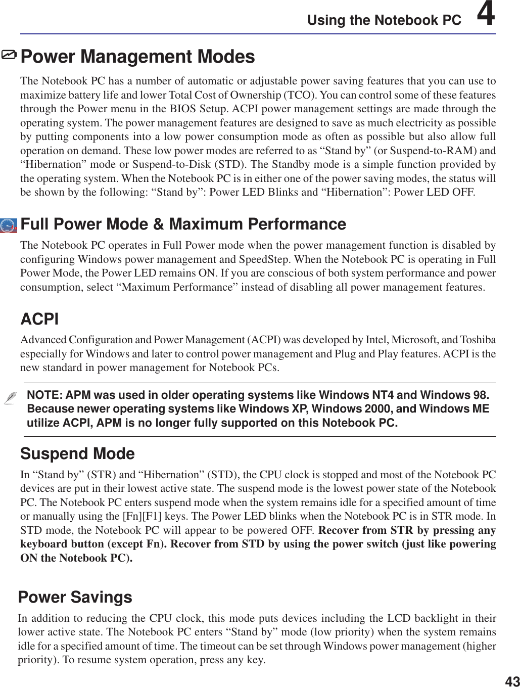 43Using the Notebook PC    4Power Management ModesThe Notebook PC has a number of automatic or adjustable power saving features that you can use tomaximize battery life and lower Total Cost of Ownership (TCO). You can control some of these featuresthrough the Power menu in the BIOS Setup. ACPI power management settings are made through theoperating system. The power management features are designed to save as much electricity as possibleby putting components into a low power consumption mode as often as possible but also allow fulloperation on demand. These low power modes are referred to as “Stand by” (or Suspend-to-RAM) and“Hibernation” mode or Suspend-to-Disk (STD). The Standby mode is a simple function provided bythe operating system. When the Notebook PC is in either one of the power saving modes, the status willbe shown by the following: “Stand by”: Power LED Blinks and “Hibernation”: Power LED OFF.Full Power Mode &amp; Maximum PerformanceThe Notebook PC operates in Full Power mode when the power management function is disabled byconfiguring Windows power management and SpeedStep. When the Notebook PC is operating in FullPower Mode, the Power LED remains ON. If you are conscious of both system performance and powerconsumption, select “Maximum Performance” instead of disabling all power management features.ACPIAdvanced Configuration and Power Management (ACPI) was developed by Intel, Microsoft, and Toshibaespecially for Windows and later to control power management and Plug and Play features. ACPI is thenew standard in power management for Notebook PCs.NOTE: APM was used in older operating systems like Windows NT4 and Windows 98.Because newer operating systems like Windows XP, Windows 2000, and Windows MEutilize ACPI, APM is no longer fully supported on this Notebook PC.Suspend ModeIn “Stand by” (STR) and “Hibernation” (STD), the CPU clock is stopped and most of the Notebook PCdevices are put in their lowest active state. The suspend mode is the lowest power state of the NotebookPC. The Notebook PC enters suspend mode when the system remains idle for a specified amount of timeor manually using the [Fn][F1] keys. The Power LED blinks when the Notebook PC is in STR mode. InSTD mode, the Notebook PC will appear to be powered OFF. Recover from STR by pressing anykeyboard button (except Fn). Recover from STD by using the power switch (just like poweringON the Notebook PC).Power SavingsIn addition to reducing the CPU clock, this mode puts devices including the LCD backlight in theirlower active state. The Notebook PC enters “Stand by” mode (low priority) when the system remainsidle for a specified amount of time. The timeout can be set through Windows power management (higherpriority). To resume system operation, press any key.