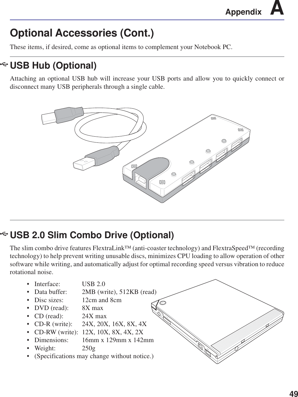 49Appendix    AOptional Accessories (Cont.)These items, if desired, come as optional items to complement your Notebook PC.USB Hub (Optional)Attaching an optional USB hub will increase your USB ports and allow you to quickly connect ordisconnect many USB peripherals through a single cable.USB 2.0 Slim Combo Drive (Optional)The slim combo drive features FlextraLink™ (anti-coaster technology) and FlextraSpeed™ (recordingtechnology) to help prevent writing unusable discs, minimizes CPU loading to allow operation of othersoftware while writing, and automatically adjust for optimal recording speed versus vibration to reducerotational noise.• Interface: USB 2.0• Data buffer: 2MB (write), 512KB (read)• Disc sizes: 12cm and 8cm• DVD (read): 8X max• CD (read): 24X max• CD-R (write): 24X, 20X, 16X, 8X, 4X• CD-RW (write): 12X, 10X, 8X, 4X, 2X• Dimensions: 16mm x 129mm x 142mm• Weight: 250g• (Specifications may change without notice.)
