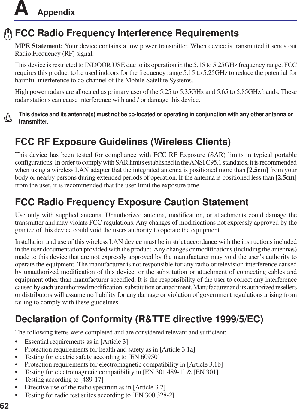 62A    AppendixFCC Radio Frequency Interference RequirementsMPE Statement: Your device contains a low power transmitter. When device is transmitted it sends outRadio Frequency (RF) signal.This device is restricted to INDOOR USE due to its operation in the 5.15 to 5.25GHz frequency range. FCCrequires this product to be used indoors for the frequency range 5.15 to 5.25GHz to reduce the potential forharmful interference to co-channel of the Mobile Satellite Systems.High power radars are allocated as primary user of the 5.25 to 5.35GHz and 5.65 to 5.85GHz bands. Theseradar stations can cause interference with and / or damage this device.This device and its antenna(s) must not be co-located or operating in conjunction with any other antenna ortransmitter.FCC RF Exposure Guidelines (Wireless Clients)This device has been tested for compliance with FCC RF Exposure (SAR) limits in typical portableconfigurations. In order to comply with SAR limits established in the ANSI C95.1 standards, it is recommendedwhen using a wireless LAN adapter that the integrated antenna is positioned more than [2.5cm] from yourbody or nearby persons during extended periods of operation. If the antenna is positioned less than [2.5cm]from the user, it is recommended that the user limit the exposure time.FCC Radio Frequency Exposure Caution StatementUse only with supplied antenna. Unauthorized antenna, modification, or attachments could damage thetransmitter and may violate FCC regulations. Any changes of modifications not expressly approved by thegrantee of this device could void the users authority to operate the equipment.Installation and use of this wireless LAN device must be in strict accordance with the instructions includedin the user documentation provided with the product. Any changes or modifications (including the antennas)made to this device that are not expressly approved by the manufacturer may void the user’s authority tooperate the equipment. The manufacturer is not responsible for any radio or television interference causedby unauthorized modification of this device, or the substitution or attachment of connecting cables andequipment other than manufacturer specified. It is the responsibility of the user to correct any interferencecaused by such unauthorized modification, substitution or attachment. Manufacturer and its authorized resellersor distributors will assume no liability for any damage or violation of government regulations arising fromfailing to comply with these guidelines.Declaration of Conformity (R&amp;TTE directive 1999/5/EC)The following items were completed and are considered relevant and sufficient:• Essential requirements as in [Article 3]• Protection requirements for health and safety as in [Article 3.1a]• Testing for electric safety according to [EN 60950]• Protection requirements for electromagnetic compatibility in [Article 3.1b]• Testing for electromagnetic compatibility in [EN 301 489-1] &amp; [EN 301]• Testing according to [489-17]• Effective use of the radio spectrum as in [Article 3.2]• Testing for radio test suites according to [EN 300 328-2]