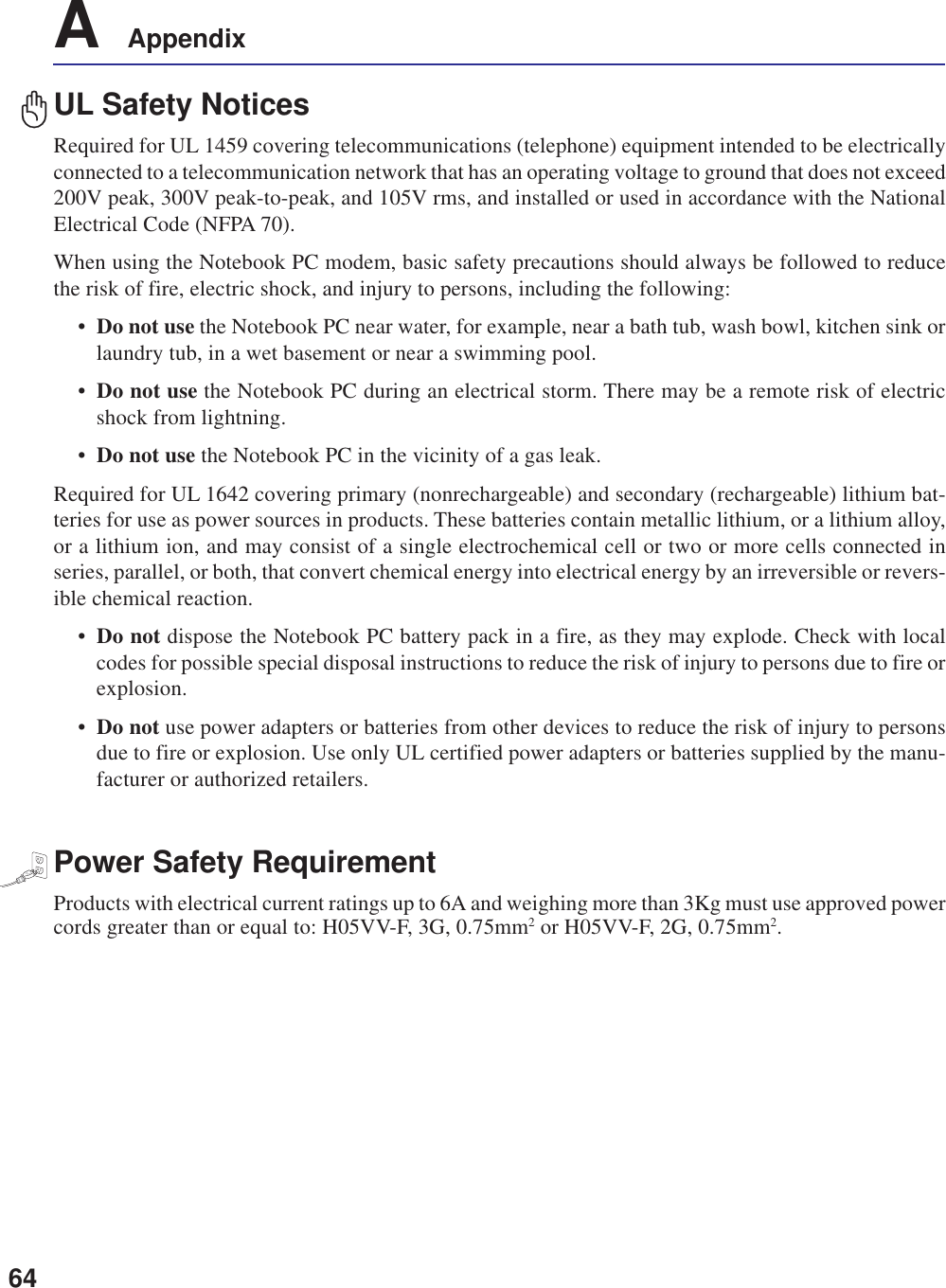 64A    AppendixUL Safety NoticesRequired for UL 1459 covering telecommunications (telephone) equipment intended to be electricallyconnected to a telecommunication network that has an operating voltage to ground that does not exceed200V peak, 300V peak-to-peak, and 105V rms, and installed or used in accordance with the NationalElectrical Code (NFPA 70).When using the Notebook PC modem, basic safety precautions should always be followed to reducethe risk of fire, electric shock, and injury to persons, including the following:•Do not use the Notebook PC near water, for example, near a bath tub, wash bowl, kitchen sink orlaundry tub, in a wet basement or near a swimming pool.•Do not use the Notebook PC during an electrical storm. There may be a remote risk of electricshock from lightning.•Do not use the Notebook PC in the vicinity of a gas leak.Required for UL 1642 covering primary (nonrechargeable) and secondary (rechargeable) lithium bat-teries for use as power sources in products. These batteries contain metallic lithium, or a lithium alloy,or a lithium ion, and may consist of a single electrochemical cell or two or more cells connected inseries, parallel, or both, that convert chemical energy into electrical energy by an irreversible or revers-ible chemical reaction.•Do not dispose the Notebook PC battery pack in a fire, as they may explode. Check with localcodes for possible special disposal instructions to reduce the risk of injury to persons due to fire orexplosion.•Do not use power adapters or batteries from other devices to reduce the risk of injury to personsdue to fire or explosion. Use only UL certified power adapters or batteries supplied by the manu-facturer or authorized retailers.Power Safety RequirementProducts with electrical current ratings up to 6A and weighing more than 3Kg must use approved powercords greater than or equal to: H05VV-F, 3G, 0.75mm2 or H05VV-F, 2G, 0.75mm2.