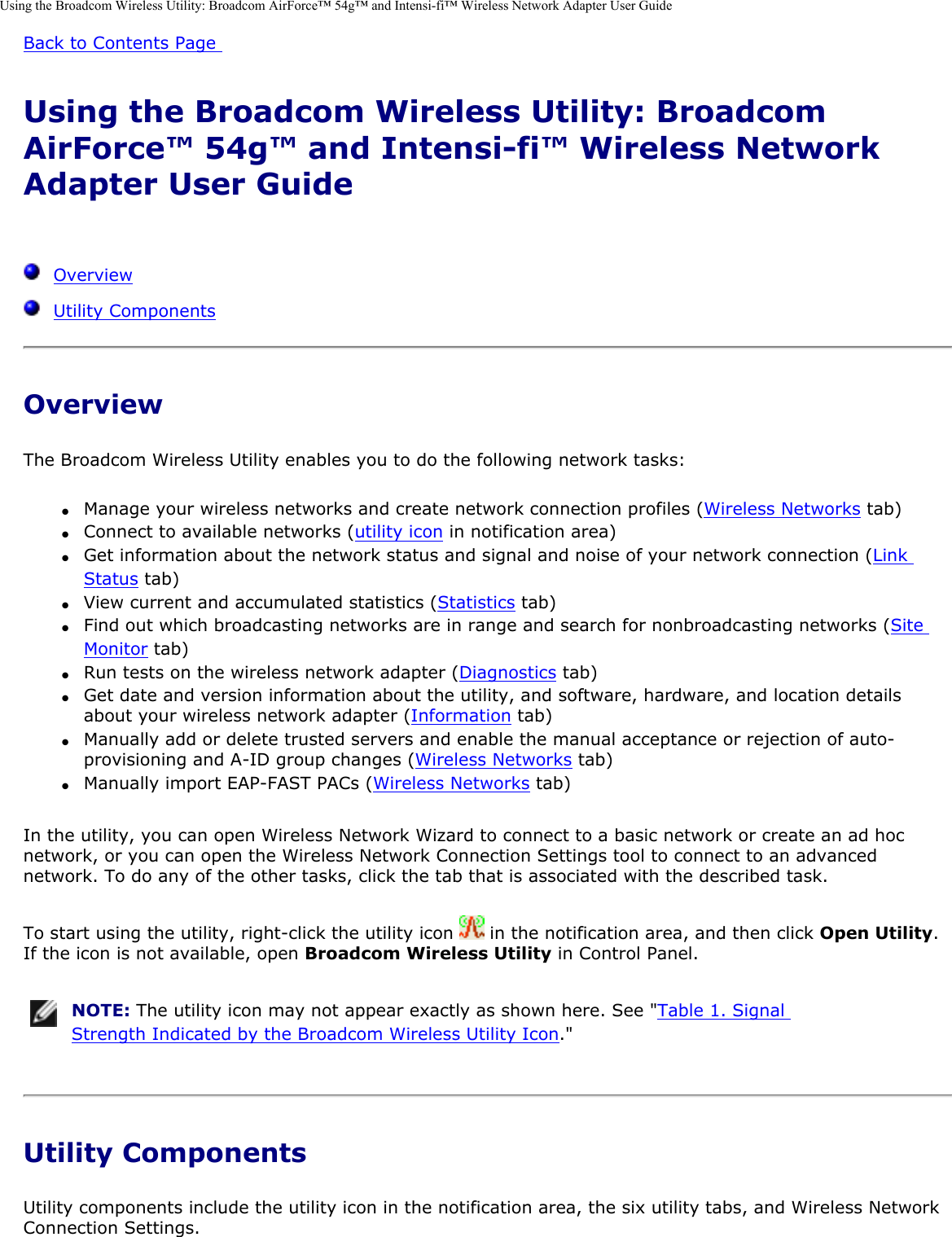 Using the Broadcom Wireless Utility: Broadcom AirForce™ 54g™ and Intensi-fi™ Wireless Network Adapter User GuideBack to Contents Page Using the Broadcom Wireless Utility: Broadcom AirForce™ 54g™ and Intensi-fi™ Wireless Network Adapter User Guide   Overview  Utility ComponentsOverviewThe Broadcom Wireless Utility enables you to do the following network tasks: ●     Manage your wireless networks and create network connection profiles (Wireless Networks tab) ●     Connect to available networks (utility icon in notification area) ●     Get information about the network status and signal and noise of your network connection (Link Status tab) ●     View current and accumulated statistics (Statistics tab) ●     Find out which broadcasting networks are in range and search for nonbroadcasting networks (Site Monitor tab) ●     Run tests on the wireless network adapter (Diagnostics tab) ●     Get date and version information about the utility, and software, hardware, and location details about your wireless network adapter (Information tab) ●     Manually add or delete trusted servers and enable the manual acceptance or rejection of auto-provisioning and A-ID group changes (Wireless Networks tab) ●     Manually import EAP-FAST PACs (Wireless Networks tab) In the utility, you can open Wireless Network Wizard to connect to a basic network or create an ad hoc network, or you can open the Wireless Network Connection Settings tool to connect to an advanced network. To do any of the other tasks, click the tab that is associated with the described task. To start using the utility, right-click the utility icon   in the notification area, and then click Open Utility. If the icon is not available, open Broadcom Wireless Utility in Control Panel.  NOTE: The utility icon may not appear exactly as shown here. See &quot;Table 1. Signal Strength Indicated by the Broadcom Wireless Utility Icon.&quot; Utility ComponentsUtility components include the utility icon in the notification area, the six utility tabs, and Wireless Network Connection Settings. 