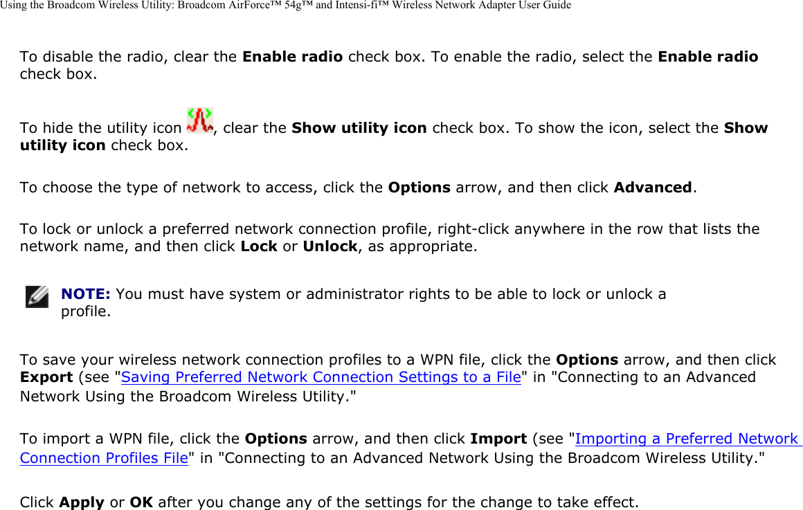 Using the Broadcom Wireless Utility: Broadcom AirForce™ 54g™ and Intensi-fi™ Wireless Network Adapter User GuideTo disable the radio, clear the Enable radio check box. To enable the radio, select the Enable radio check box. To hide the utility icon  , clear the Show utility icon check box. To show the icon, select the Show utility icon check box. To choose the type of network to access, click the Options arrow, and then click Advanced. To lock or unlock a preferred network connection profile, right-click anywhere in the row that lists the network name, and then click Lock or Unlock, as appropriate.  NOTE: You must have system or administrator rights to be able to lock or unlock a profile. To save your wireless network connection profiles to a WPN file, click the Options arrow, and then click Export (see &quot;Saving Preferred Network Connection Settings to a File&quot; in &quot;Connecting to an Advanced Network Using the Broadcom Wireless Utility.&quot; To import a WPN file, click the Options arrow, and then click Import (see &quot;Importing a Preferred Network Connection Profiles File&quot; in &quot;Connecting to an Advanced Network Using the Broadcom Wireless Utility.&quot;Click Apply or OK after you change any of the settings for the change to take effect. 