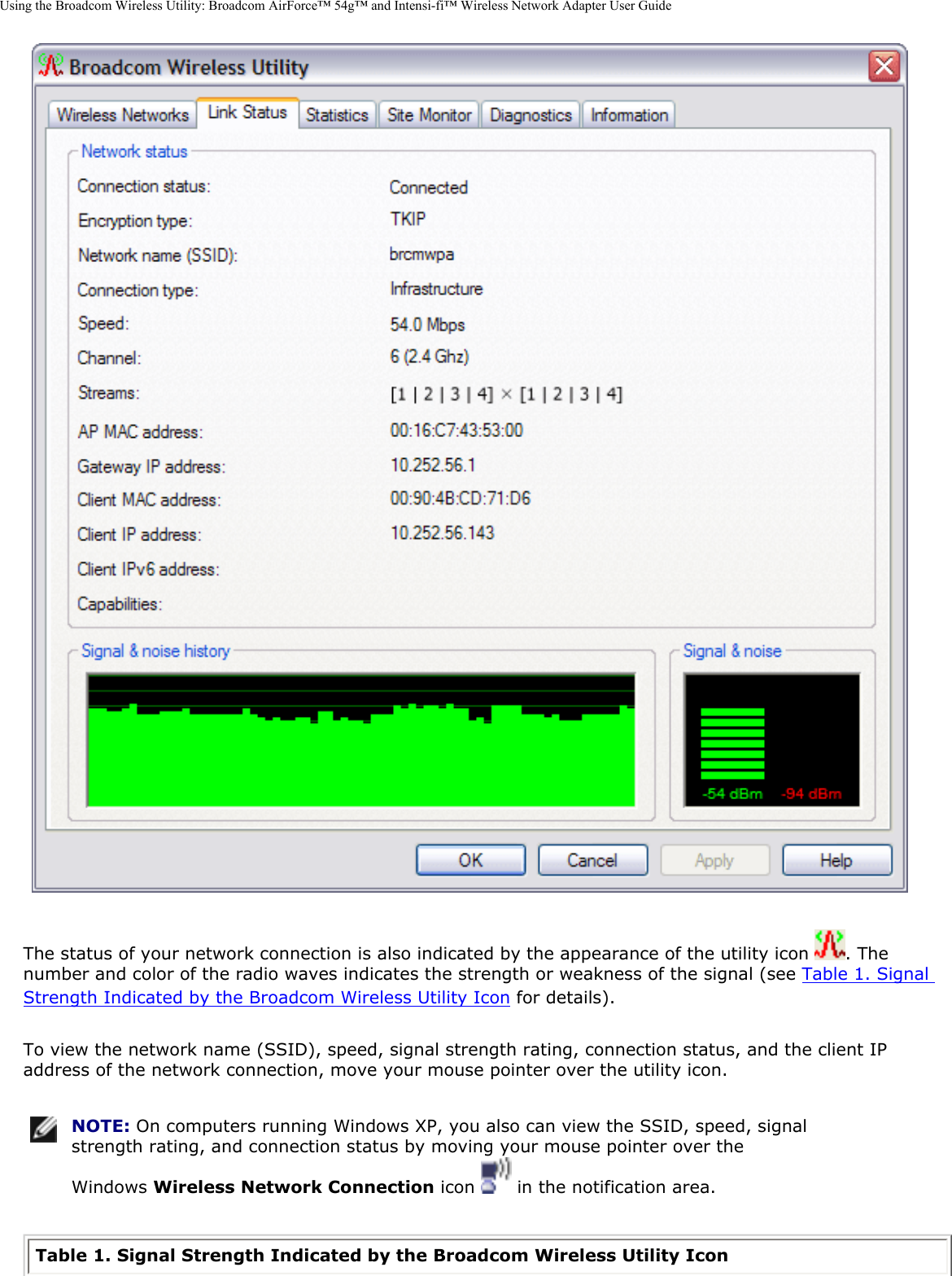 Using the Broadcom Wireless Utility: Broadcom AirForce™ 54g™ and Intensi-fi™ Wireless Network Adapter User Guide The status of your network connection is also indicated by the appearance of the utility icon  . The number and color of the radio waves indicates the strength or weakness of the signal (see Table 1. Signal Strength Indicated by the Broadcom Wireless Utility Icon for details). To view the network name (SSID), speed, signal strength rating, connection status, and the client IP address of the network connection, move your mouse pointer over the utility icon.  NOTE: On computers running Windows XP, you also can view the SSID, speed, signal strength rating, and connection status by moving your mouse pointer over the Windows Wireless Network Connection icon   in the notification area. Table 1. Signal Strength Indicated by the Broadcom Wireless Utility Icon 