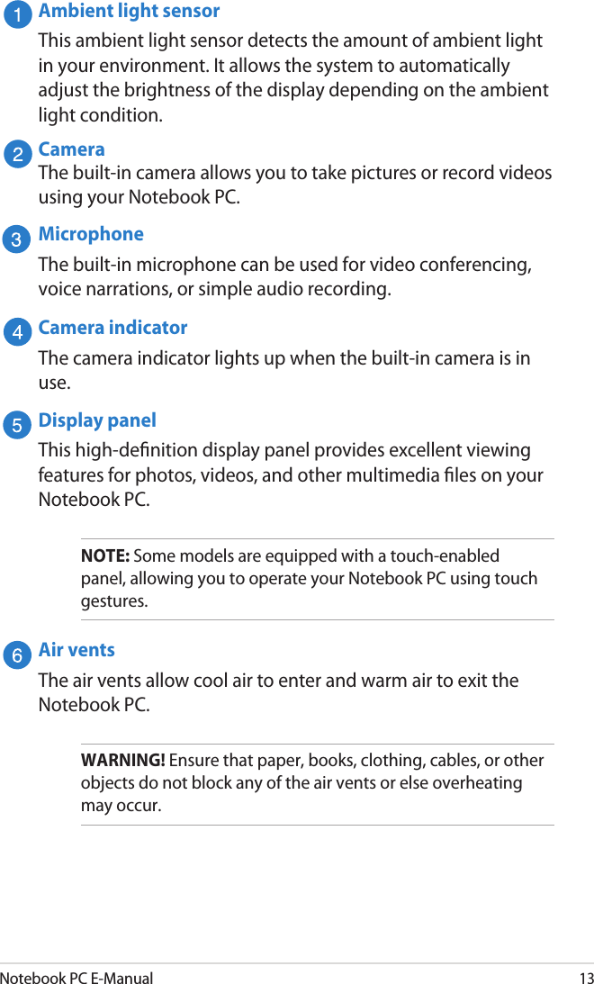 Notebook PC E-Manual13Ambient light sensorThis ambient light sensor detects the amount of ambient light in your environment. It allows the system to automatically adjust the brightness of the display depending on the ambient light condition. CameraThe built-in camera allows you to take pictures or record videos using your Notebook PC.MicrophoneThe built-in microphone can be used for video conferencing, voice narrations, or simple audio recording.Camera indicatorThe camera indicator lights up when the built-in camera is in use.Display panelThis high-denition display panel provides excellent viewing features for photos, videos, and other multimedia les on your Notebook PC.NOTE: Some models are equipped with a touch-enabled panel, allowing you to operate your Notebook PC using touch gestures.Air ventsThe air vents allow cool air to enter and warm air to exit the Notebook PC.WARNING! Ensure that paper, books, clothing, cables, or other objects do not block any of the air vents or else overheating may occur.