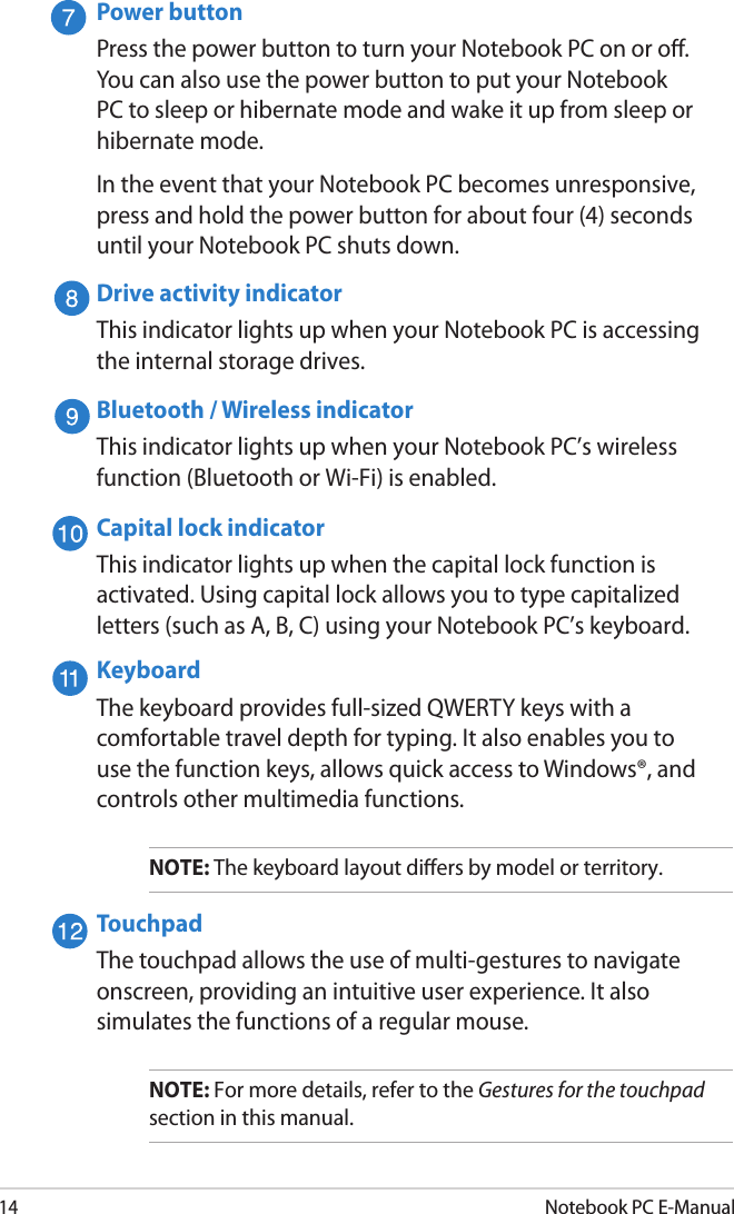 14Notebook PC E-ManualPower buttonPress the power button to turn your Notebook PC on or o. You can also use the power button to put your Notebook PC to sleep or hibernate mode and wake it up from sleep or hibernate mode.In the event that your Notebook PC becomes unresponsive, press and hold the power button for about four (4) seconds until your Notebook PC shuts down.Drive activity indicatorThis indicator lights up when your Notebook PC is accessing the internal storage drives.Bluetooth / Wireless indicatorThis indicator lights up when your Notebook PC’s wireless function (Bluetooth or Wi-Fi) is enabled.Capital lock indicatorThis indicator lights up when the capital lock function is activated. Using capital lock allows you to type capitalized letters (such as A, B, C) using your Notebook PC’s keyboard. KeyboardThe keyboard provides full-sized QWERTY keys with a comfortable travel depth for typing. It also enables you to use the function keys, allows quick access to Windows®, and controls other multimedia functions.NOTE: The keyboard layout diers by model or territory.TouchpadThe touchpad allows the use of multi-gestures to navigate onscreen, providing an intuitive user experience. It also simulates the functions of a regular mouse.NOTE: For more details, refer to the Gestures for the touchpad section in this manual.