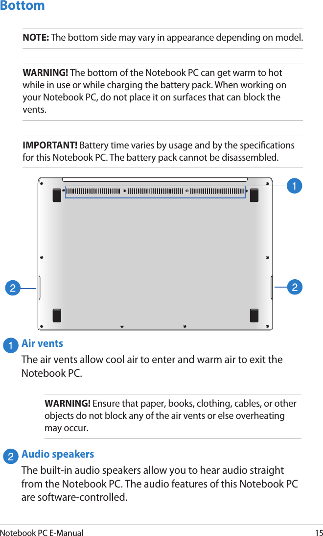 Notebook PC E-Manual15BottomNOTE: The bottom side may vary in appearance depending on model.WARNING! The bottom of the Notebook PC can get warm to hot while in use or while charging the battery pack. When working on your Notebook PC, do not place it on surfaces that can block the vents.IMPORTANT! Battery time varies by usage and by the specications for this Notebook PC. The battery pack cannot be disassembled.Air ventsThe air vents allow cool air to enter and warm air to exit the Notebook PC.WARNING! Ensure that paper, books, clothing, cables, or other objects do not block any of the air vents or else overheating may occur.Audio speakersThe built-in audio speakers allow you to hear audio straight from the Notebook PC. The audio features of this Notebook PC are software-controlled.