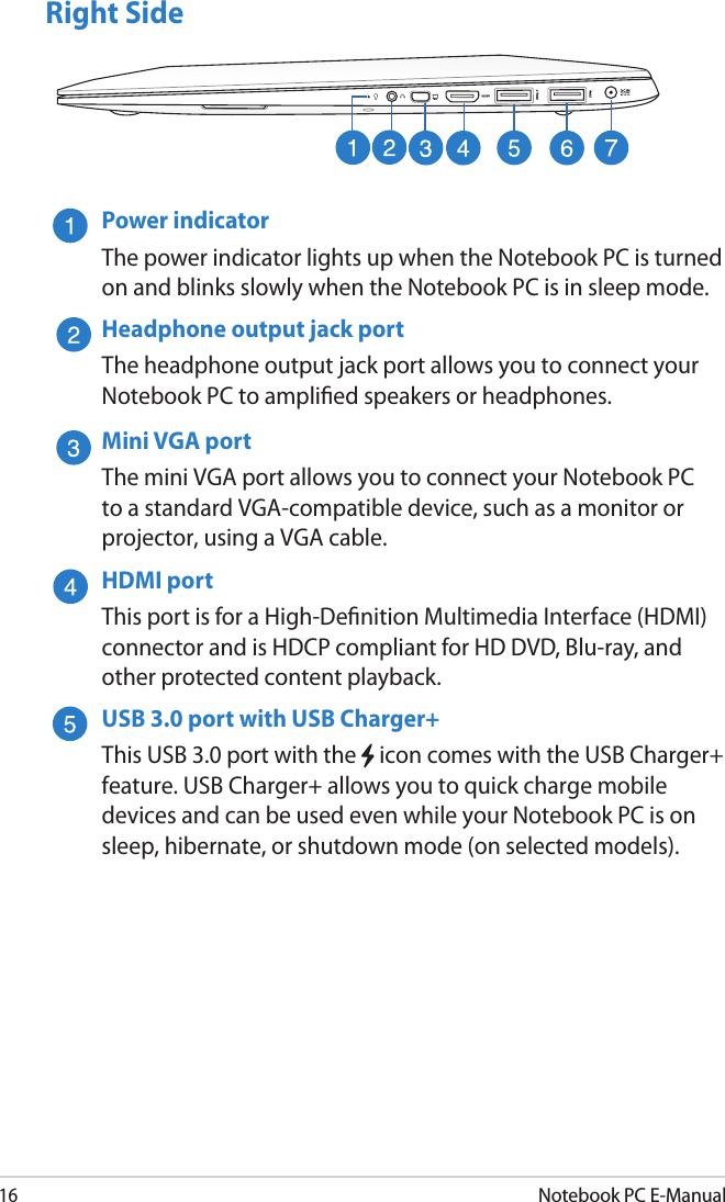 16Notebook PC E-ManualRight SidePower indicatorThe power indicator lights up when the Notebook PC is turned on and blinks slowly when the Notebook PC is in sleep mode.Headphone output jack portThe headphone output jack port allows you to connect your Notebook PC to amplied speakers or headphones.Mini VGA portThe mini VGA port allows you to connect your Notebook PC to a standard VGA-compatible device, such as a monitor or projector, using a VGA cable.HDMI portThis port is for a High-Denition Multimedia Interface (HDMI) connector and is HDCP compliant for HD DVD, Blu-ray, and other protected content playback.USB 3.0 port with USB Charger+This USB 3.0 port with the   icon comes with the USB Charger+ feature. USB Charger+ allows you to quick charge mobile devices and can be used even while your Notebook PC is on sleep, hibernate, or shutdown mode (on selected models).