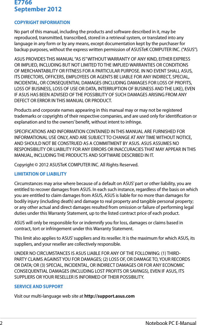 2Notebook PC E-ManualCOPYRIGHT INFORMATIONNo part of this manual, including the products and software described in it, may be reproduced, transmitted, transcribed, stored in a retrieval system, or translated into any language in any form or by any means, except documentation kept by the purchaser for backup purposes, without the express written permission of ASUSTeK COMPUTER INC. (“ASUS”).ASUS PROVIDES THIS MANUAL “AS IS” WITHOUT WARRANTY OF ANY KIND, EITHER EXPRESS OR IMPLIED, INCLUDING BUT NOT LIMITED TO THE IMPLIED WARRANTIES OR CONDITIONS OF MERCHANTABILITY OR FITNESS FOR A PARTICULAR PURPOSE. IN NO EVENT SHALL ASUS, ITS DIRECTORS, OFFICERS, EMPLOYEES OR AGENTS BE LIABLE FOR ANY INDIRECT, SPECIAL, INCIDENTAL, OR CONSEQUENTIAL DAMAGES (INCLUDING DAMAGES FOR LOSS OF PROFITS, LOSS OF BUSINESS, LOSS OF USE OR DATA, INTERRUPTION OF BUSINESS AND THE LIKE), EVEN IF ASUS HAS BEEN ADVISED OF THE POSSIBILITY OF SUCH DAMAGES ARISING FROM ANY DEFECT OR ERROR IN THIS MANUAL OR PRODUCT.Products and corporate names appearing in this manual may or may not be registered trademarks or copyrights of their respective companies, and are used only for identication or explanation and to the owners’ benet, without intent to infringe.SPECIFICATIONS AND INFORMATION CONTAINED IN THIS MANUAL ARE FURNISHED FOR INFORMATIONAL USE ONLY, AND ARE SUBJECT TO CHANGE AT ANY TIME WITHOUT NOTICE, AND SHOULD NOT BE CONSTRUED AS A COMMITMENT BY ASUS. ASUS ASSUMES NO RESPONSIBILITY OR LIABILITY FOR ANY ERRORS OR INACCURACIES THAT MAY APPEAR IN THIS MANUAL, INCLUDING THE PRODUCTS AND SOFTWARE DESCRIBED IN IT.Copyright © 2012 ASUSTeK COMPUTER INC. All Rights Reserved.LIMITATION OF LIABILITYCircumstances may arise where because of a default on ASUS’ part or other liability, you are entitled to recover damages from ASUS. In each such instance, regardless of the basis on which you are entitled to claim damages from ASUS, ASUS is liable for no more than damages for bodily injury (including death) and damage to real property and tangible personal property; or any other actual and direct damages resulted from omission or failure of performing legal duties under this Warranty Statement, up to the listed contract price of each product.ASUS will only be responsible for or indemnify you for loss, damages or claims based in contract, tort or infringement under this Warranty Statement.This limit also applies to ASUS’ suppliers and its reseller. It is the maximum for which ASUS, its suppliers, and your reseller are collectively responsible.UNDER NO CIRCUMSTANCES IS ASUS LIABLE FOR ANY OF THE FOLLOWING: (1) THIRD-PARTY CLAIMS AGAINST YOU FOR DAMAGES; (2) LOSS OF, OR DAMAGE TO, YOUR RECORDS OR DATA; OR (3) SPECIAL, INCIDENTAL, OR INDIRECT DAMAGES OR FOR ANY ECONOMIC CONSEQUENTIAL DAMAGES (INCLUDING LOST PROFITS OR SAVINGS), EVEN IF ASUS, ITS SUPPLIERS OR YOUR RESELLER IS INFORMED OF THEIR POSSIBILITY.SERVICE AND SUPPORTVisit our multi-language web site at http://support.asus.comSeptember 2012E7766