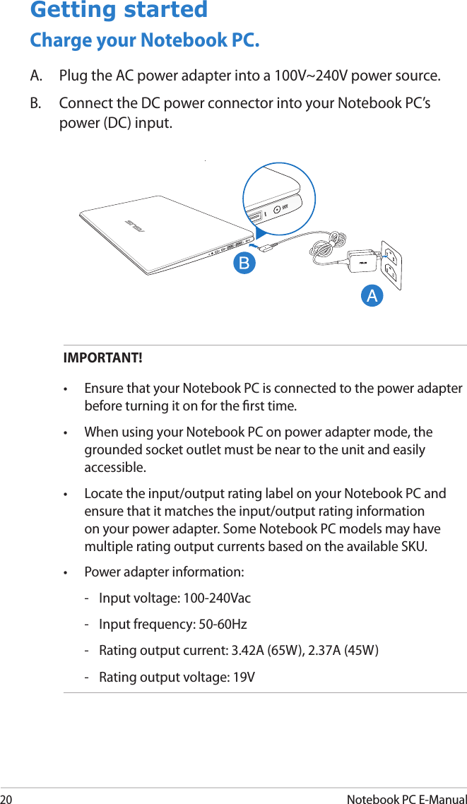 20Notebook PC E-ManualGetting startedCharge your Notebook PC.A.  Plug the AC power adapter into a 100V~240V power source.B.  Connect the DC power connector into your Notebook PC’s power (DC) input.IMPORTANT! •  Ensure that your Notebook PC is connected to the power adapter before turning it on for the rst time.•  When using your Notebook PC on power adapter mode, the grounded socket outlet must be near to the unit and easily accessible.•  Locate the input/output rating label on your Notebook PC and ensure that it matches the input/output rating information on your power adapter. Some Notebook PC models may have multiple rating output currents based on the available SKU.•  Power adapter information:  -  Input voltage: 100-240Vac   -  Input frequency: 50-60Hz  -  Rating output current: 3.42A (65W), 2.37A (45W)  -  Rating output voltage: 19V