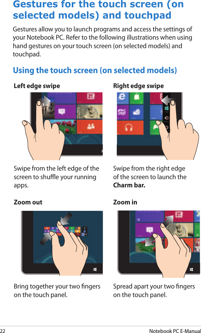 22Notebook PC E-ManualLeft edge swipe Right edge swipeSwipe from the left edge of the screen to shue your running apps. Swipe from the right edge of the screen to launch the Charm bar.Gestures for the touch screen (on selected models) and touchpadGestures allow you to launch programs and access the settings of your Notebook PC. Refer to the following illustrations when using hand gestures on your touch screen (on selected models) and touchpad.Zoom out Zoom inBring together your two ngers on the touch panel.Spread apart your two ngers on the touch panel.Using the touch screen (on selected models)