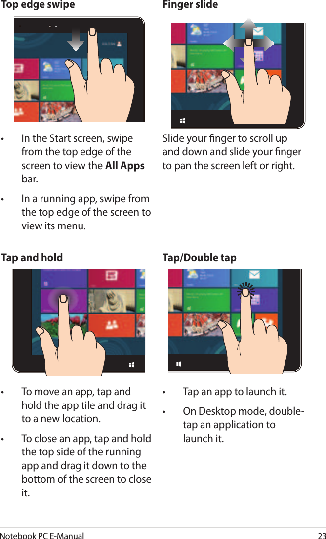 Notebook PC E-Manual23Top edge swipe Finger slide•  In the Start screen, swipe from the top edge of the screen to view the All Apps bar.•  In a running app, swipe from the top edge of the screen to view its menu.Slide your nger to scroll up and down and slide your nger to pan the screen left or right.Tap and hold Tap/Double tap•  To move an app, tap and hold the app tile and drag it to a new location.•  To close an app, tap and hold the top side of the running app and drag it down to the bottom of the screen to close it.•  Tap an app to launch it.•  On Desktop mode, double-tap an application to launch it.