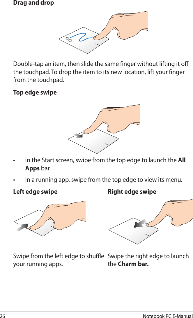 26Notebook PC E-ManualDrag and dropDouble-tap an item, then slide the same nger without lifting it o the touchpad. To drop the item to its new location, lift your nger from the touchpad. Top edge swipe•  In the Start screen, swipe from the top edge to launch the All Apps bar.•  In a running app, swipe from the top edge to view its menu.Left edge swipe Right edge swipeSwipe from the left edge to shue your running apps.Swipe the right edge to launch the Charm bar.