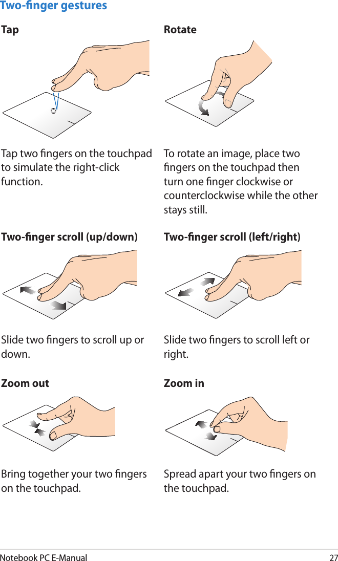 Notebook PC E-Manual27Two-nger gesturesTap RotateTap two ngers on the touchpad to simulate the right-click function.To rotate an image, place two ngers on the touchpad then turn one nger clockwise or counterclockwise while the other stays still.Two-nger scroll (up/down) Two-nger scroll (left/right)Slide two ngers to scroll up or down.Slide two ngers to scroll left or right.Zoom out Zoom inBring together your two ngers on the touchpad.Spread apart your two ngers on the touchpad.