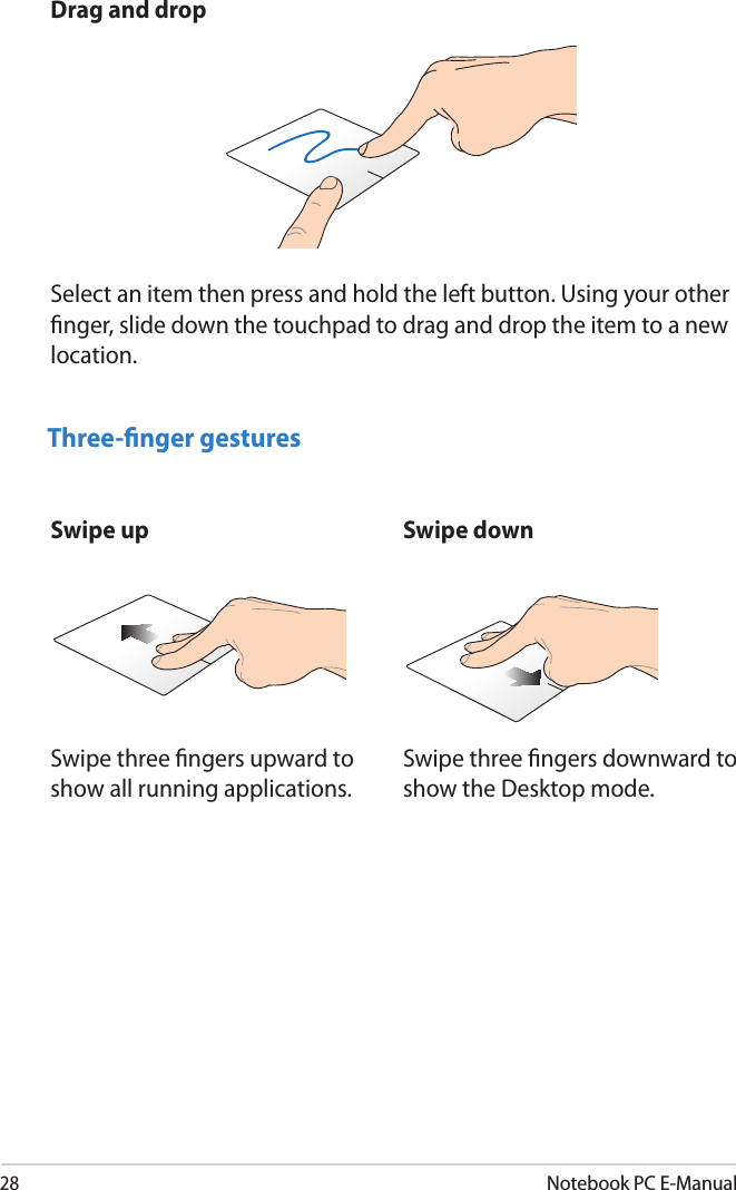 28Notebook PC E-ManualDrag and dropSelect an item then press and hold the left button. Using your other nger, slide down the touchpad to drag and drop the item to a new location.Three-nger gesturesSwipe up Swipe downSwipe three ngers upward to show all running applications.Swipe three ngers downward to show the Desktop mode.