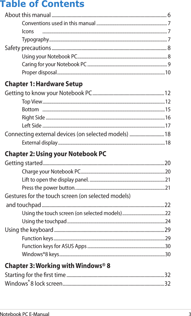 Notebook PC E-Manual3Table of ContentsAbout this manual ............................................................................................. 6Conventions used in this manual ............................................................... 7Icons  ............................................................................................................... 7Typography ......................................................................................................... 7Safety precautions ............................................................................................. 8Using your Notebook PC................................................................................8Caring for your Notebook PC ....................................................................... 9Proper disposal ................................................................................................10Chapter 1: Hardware SetupGetting to know your Notebook PC ..........................................................12Top View .............................................................................................................12Bottom  .............................................................................................................15Right Side ..........................................................................................................16Left Side .............................................................................................................17Connecting external devices (on selected models) ............................18External display ...............................................................................................18Chapter 2: Using your Notebook PCGetting started ..................................................................................................20Charge your Notebook PC. ..........................................................................20Lift to open the display panel. ...................................................................21Press the power button. ...............................................................................21Gestures for the touch screen (on selected models) and touchpad ...................................................................................................22Using the touch screen (on selected models) ......................................22Using the touchpad .......................................................................................24Using the keyboard .........................................................................................29Function keys ...................................................................................................29Function keys for ASUS Apps .....................................................................30Windows®8 keys ..............................................................................................30Chapter 3: Working with Windows® 8Starting for the ﬁrst time ...............................................................................32Windows® 8 lock screen ..................................................................................32