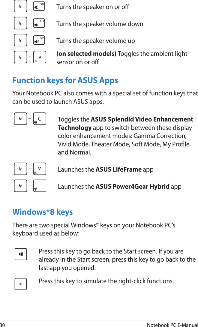 30Notebook PC E-ManualFunction keys for ASUS AppsYour Notebook PC also comes with a special set of function keys that can be used to launch ASUS apps.Windows®8 keysThere are two special Windows® keys on your Notebook PC’s keyboard used as below:Toggles the ASUS Splendid Video Enhancement Technology app to switch between these display color enhancement modes: Gamma Correction, Vivid Mode, Theater Mode, Soft Mode, My Prole, and Normal.Launches the ASUS LifeFrame appLaunches the ASUS Power4Gear Hybrid app Press this key to go back to the Start screen. If you are already in the Start screen, press this key to go back to the last app you opened.Press this key to simulate the right-click functions.Turns the speaker on or oTurns the speaker volume downTurns the speaker volume up(on selected models) Toggles the ambient light sensor on or o