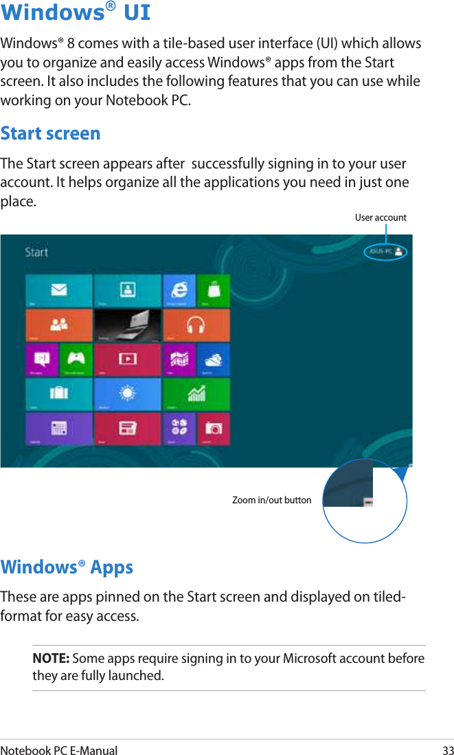 Notebook PC E-Manual33Windows® AppsThese are apps pinned on the Start screen and displayed on tiled-format for easy access.NOTE: Some apps require signing in to your Microsoft account before they are fully launched.Windows® UIWindows® 8 comes with a tile-based user interface (UI) which allows you to organize and easily access Windows® apps from the Start screen. It also includes the following features that you can use while working on your Notebook PC.Start screenThe Start screen appears after  successfully signing in to your user account. It helps organize all the applications you need in just one place.User accountZoom in/out button