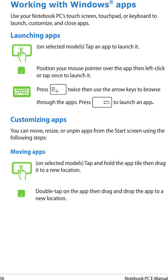 36Notebook PC E-ManualWorking with Windows® appsUse your Notebook PC’s touch screen, touchpad, or keyboard to launch, customize, and close apps.Launching apps(on selected models) Tap an app to launch it.Position your mouse pointer over the app then left-click or tap once to launch it.Press   twice then use the arrow keys to browse through the apps. Press  to launch an app.(on selected models) Tap and hold the app tile then drag it to a new location.Double-tap on the app then drag and drop the app to a new location.Moving appsCustomizing appsYou can move, resize, or unpin apps from the Start screen using the following steps: