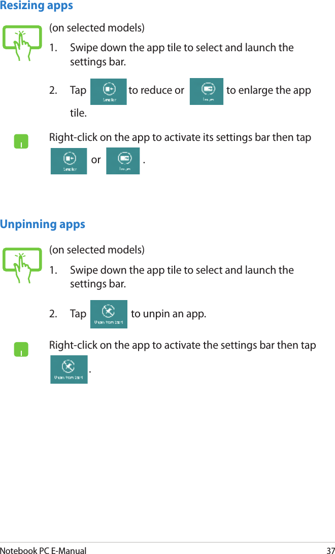 Notebook PC E-Manual37Resizing apps(on selected models)1.  Swipe down the app tile to select and launch the settings bar. 2.  Tap  to reduce or  to enlarge the app tile.Right-click on the app to activate its settings bar then tap  or  .(on selected models)1.  Swipe down the app tile to select and launch the settings bar. 2.  Tap   to unpin an app.Right-click on the app to activate the settings bar then tap .Unpinning apps