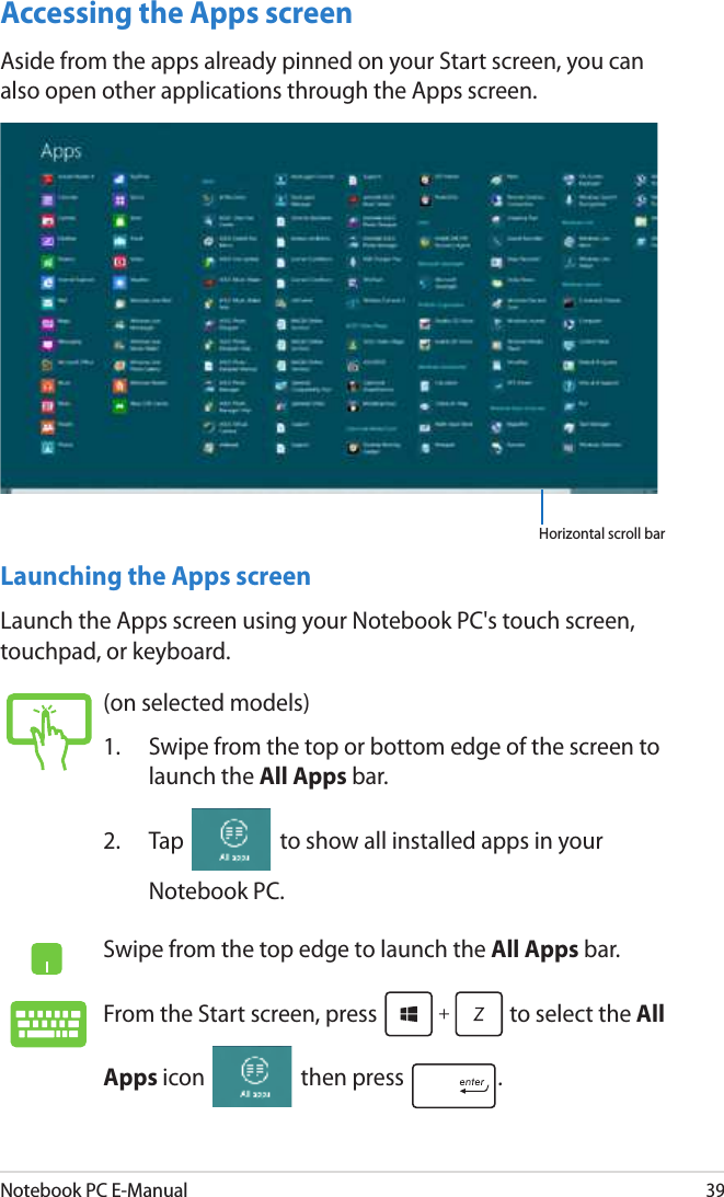 Notebook PC E-Manual39Accessing the Apps screenAside from the apps already pinned on your Start screen, you can also open other applications through the Apps screen. Horizontal scroll bar Launching the Apps screenLaunch the Apps screen using your Notebook PC&apos;s touch screen, touchpad, or keyboard.(on selected models)1.  Swipe from the top or bottom edge of the screen to launch the All Apps bar.2.  Tap   to show all installed apps in your Notebook PC.Swipe from the top edge to launch the All Apps bar.From the Start screen, press   to select the All Apps icon   then press  . 