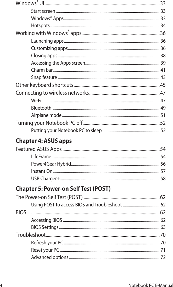 4Notebook PC E-ManualWindows® UI .......................................................................................................33Start screen .......................................................................................................33Windows® Apps ...............................................................................................33Hotspots.............................................................................................................34Working with Windows® apps ......................................................................36Launching apps ...............................................................................................36Customizing apps ...........................................................................................36Closing apps .....................................................................................................38Accessing the Apps screen ..........................................................................39Charm bar ..........................................................................................................41Snap feature .....................................................................................................43Other keyboard shortcuts .............................................................................45Connecting to wireless networks ...............................................................47Wi-Fi  .............................................................................................................47Bluetooth  ..........................................................................................................49Airplane mode .................................................................................................51Turning your Notebook PC off .....................................................................52Putting your Notebook PC to sleep .........................................................52Chapter 4: ASUS appsFeatured ASUS Apps .......................................................................................54LifeFrame ...........................................................................................................54Power4Gear Hybrid........................................................................................56Instant On ..........................................................................................................57USB Charger+ ...................................................................................................58Chapter 5: Power-on Self Test (POST)The Power-on Self Test (POST) ....................................................................62Using POST to access BIOS and Troubleshoot .....................................62BIOS   ...................................................................................................................62Accessing BIOS ................................................................................................62BIOS Settings ....................................................................................................63Troubleshoot......................................................................................................70Refresh your PC ...............................................................................................70Reset your PC ...................................................................................................71Advanced options ..........................................................................................72