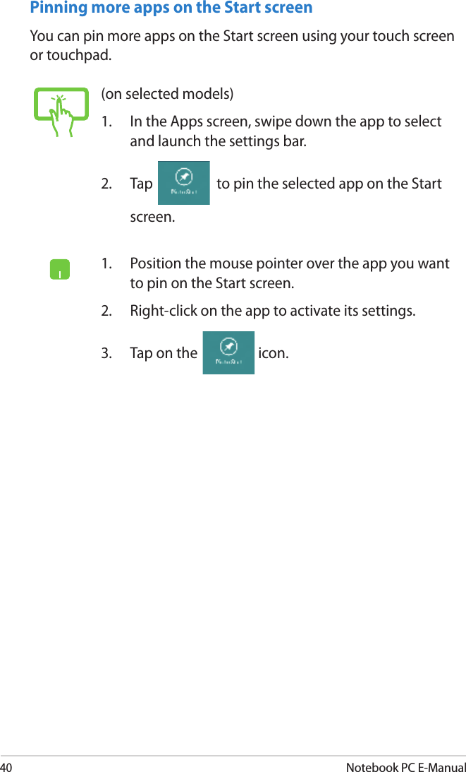 40Notebook PC E-ManualPinning more apps on the Start screenYou can pin more apps on the Start screen using your touch screen or touchpad.(on selected models)1.   In the Apps screen, swipe down the app to select and launch the settings bar.2.  Tap   to pin the selected app on the Start screen.1.   Position the mouse pointer over the app you want to pin on the Start screen.2.  Right-click on the app to activate its settings.3.  Tap on the  icon.