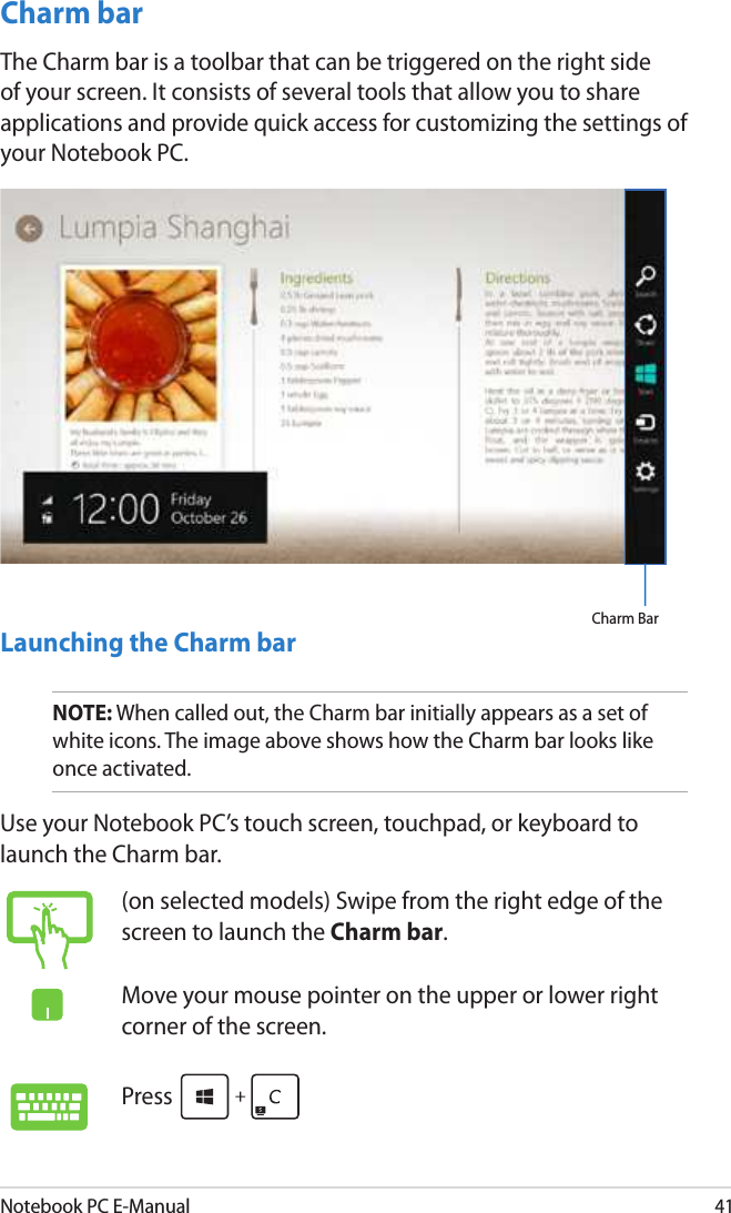 Notebook PC E-Manual41Charm barThe Charm bar is a toolbar that can be triggered on the right side of your screen. It consists of several tools that allow you to share applications and provide quick access for customizing the settings of your Notebook PC.Launching the Charm barNOTE: When called out, the Charm bar initially appears as a set of white icons. The image above shows how the Charm bar looks like once activated.Use your Notebook PC’s touch screen, touchpad, or keyboard to launch the Charm bar.Charm Bar(on selected models) Swipe from the right edge of the screen to launch the Charm bar.Move your mouse pointer on the upper or lower right corner of the screen.Press 