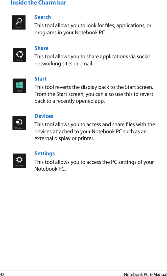 42Notebook PC E-ManualSearch This tool allows you to look for les, applications, or programs in your Notebook PC.ShareThis tool allows you to share applications via social networking sites or email.StartThis tool reverts the display back to the Start screen. From the Start screen, you can also use this to revert back to a recently opened app.DevicesThis tool allows you to access and share les with the devices attached to your Notebook PC such as an external display or printer. SettingsThis tool allows you to access the PC settings of your Notebook PC.Inside the Charm bar