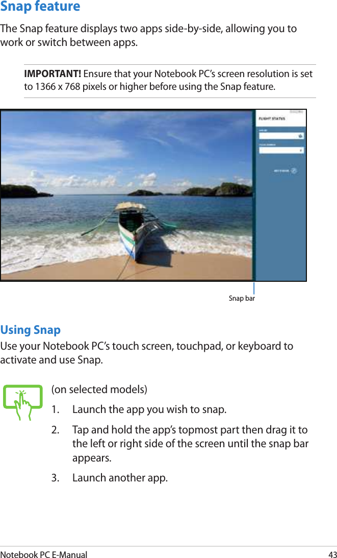 Notebook PC E-Manual43Snap featureThe Snap feature displays two apps side-by-side, allowing you to work or switch between apps.IMPORTANT! Ensure that your Notebook PC’s screen resolution is set to 1366 x 768 pixels or higher before using the Snap feature.Using SnapUse your Notebook PC’s touch screen, touchpad, or keyboard to activate and use Snap.Snap bar(on selected models)1.  Launch the app you wish to snap.2.  Tap and hold the app’s topmost part then drag it to the left or right side of the screen until the snap bar appears.3.  Launch another app.