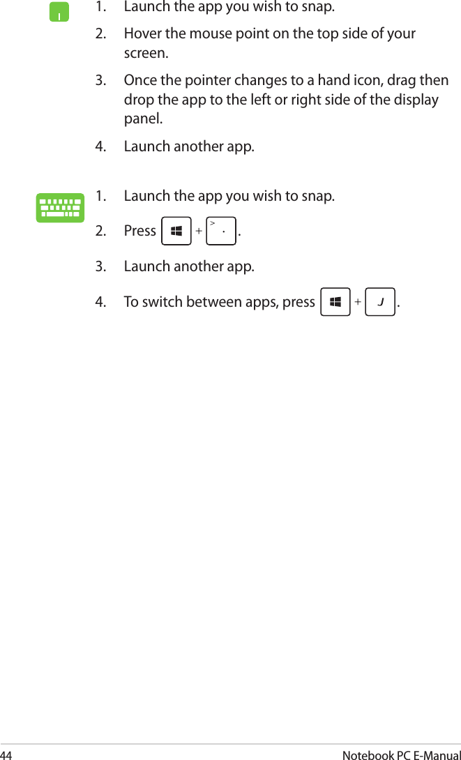 44Notebook PC E-Manual1.  Launch the app you wish to snap. 2.  Press  .3.  Launch another app.4.  To switch between apps, press  .  1.  Launch the app you wish to snap.2.  Hover the mouse point on the top side of your screen.3.  Once the pointer changes to a hand icon, drag then drop the app to the left or right side of the display panel.4.  Launch another app.