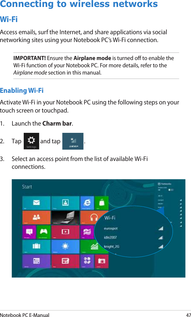 Notebook PC E-Manual47Connecting to wireless networksWi-FiAccess emails, surf the Internet, and share applications via social networking sites using your Notebook PC’s Wi-Fi connection. IMPORTANT! Ensure the Airplane mode is turned o to enable the Wi-Fi function of your Notebook PC. For more details, refer to the Airplane mode section in this manual.Enabling Wi-FiActivate Wi-Fi in your Notebook PC using the following steps on your touch screen or touchpad.1.  Launch the Charm bar.2.  Tap  and tap  .3.  Select an access point from the list of available Wi-Fi connections.