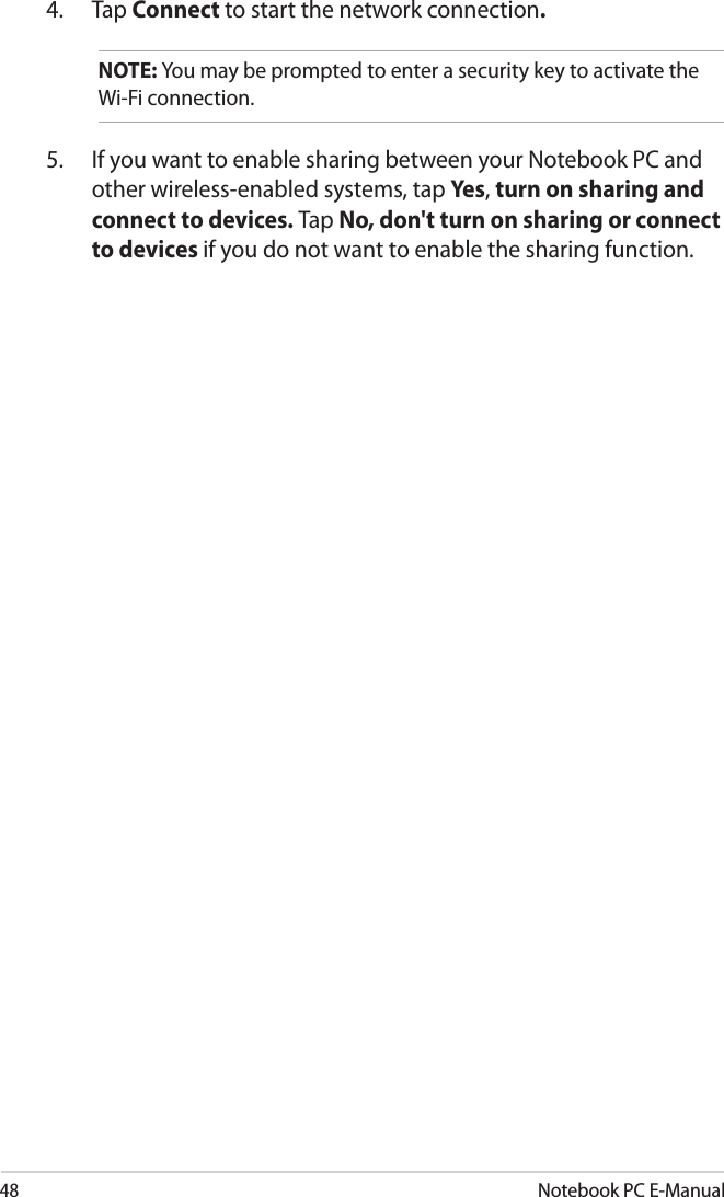 48Notebook PC E-Manual4.  Tap Connect to start the network connection. NOTE: You may be prompted to enter a security key to activate the Wi-Fi connection.5.  If you want to enable sharing between your Notebook PC and other wireless-enabled systems, tap Yes, turn on sharing and connect to devices. Tap No, don&apos;t turn on sharing or connect to devices if you do not want to enable the sharing function.